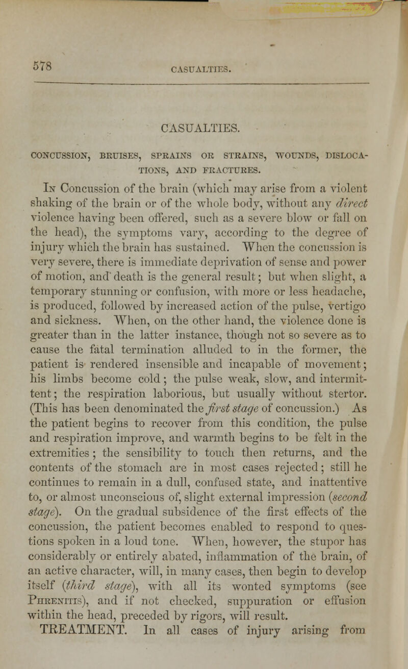 CASUALTIES. CONCUSSION, BRUISES, SPRAINS OR STRAINS, WOUNDS, DISLOCA- TIONS, AND FRACTURES. In Concussion of tlie brain (which may arise from a violent shaking of the brain or of the whole body, without any direct violence having been offered, such as a severe blow or fall on the head), the symptoms vary, according to the degree of injury which the brain has sustained. When the concussion is very severe, there is immediate deprivation of sense and power of motion, and'death is the general result; but when slight, a temporary stunning or confusion, with more or less headache, is produced, followed by increased action of the pulse, vertigo and sickness. When, on the other hand, the violence done is greater than in the latter instance, though not so severe as to cause the fatal termination alluded to in the former, the patient is rendered insensible and incapable of movement; his limbs become cold; the pulse weak, slow, and intermit- tent; the respiration laborious, but usually without stertor. (This has been denominated the Jirst stage of concussion.) As the patient begins to recover from this condition, the pulse and respiration improve, and warmth begins to be felt in the extremities; the sensibility to touch then returns, and the contents of the stomach are in most cases rejected; still he continues to remain in a dull, confused state, and inattentive to, or almost unconscious of, slight external impression {second stage). On the gradual subsidence of the first effects of the concussion, the patient becomes enabled to respond to ques- tions spoken in a loud tone. When, however, the stupor has considerably or entirely abated, inflammation of the brain, of an active character, will, in many cases, then begin to develop itself (third stage), with all its wonted symptoms (see Purenitis), and if not checked, suppuration or effusion within the head, preceded by rigors, will result. TREATMENT. In all cases of injury arising from