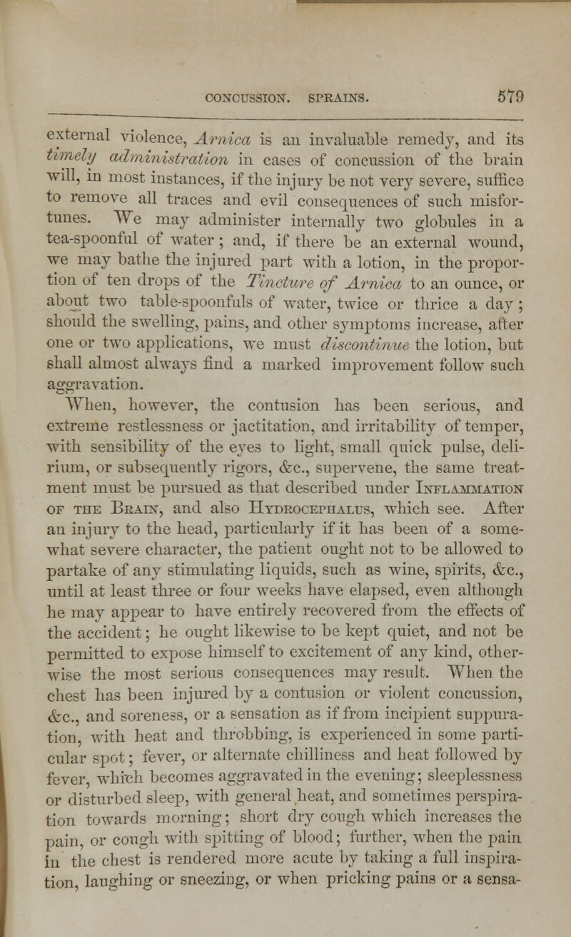 external violence, Arnica is an invaluable remedy, and its timely administration in cases of concussion of the brain will, in most instances, if the injury be not very severe, suffice to remove all traces and evil consequences of such misfor- tunes. We may administer internally two globules in a tea-spoonful of water; and, if there be an external wound, we may bathe the injured part with a lotion, in the propor- tion of ten drops of the Tincture of Arnica to an ounce, or about two table-spoonfuls of water, twice or thrice a day; should the swelling, pains, and other symptoms increase, after one or two applications, we must discontinue the lotion, but shall almost always find a marked improvement follow such aggravation. When, however, the contusion has been serious, and extreme restlessness or jactitation, and irritability of temper, with sensibility of the eyes to light, small quick pulse, deli- rium, or subsequently rigors, &c, supervene, the same treat- ment must be pursued as that described under Inflammation of the Brain, and also Hydrocephalus, which see. After an injury to the head, particularly if it has been of a some- what severe character, the patient ought not to be allowed to partake of any stimulating liquids, such as wine, spirits, &c, until at least three or four weeks have elapsed, even although he may appear to have entirely recovered from the eifects of the accident; he ought likewise to be kept quiet, and not be permitted to expose himself to excitement of any kind, other- wise the most serious consequences may result. When the chest has been injured by a contusion or violent concussion, &c. and soreness, or a sensation as if from incipient suppura- tion with heat and throbbing, is experienced in some parti- cular spot; fever, or alternate chilliness and heat followed by fever which becomes aggravated in the evening; sleeplessness or disturbed sleep, with general heat, and sometimes perspira- tion towards morning; short dry cough which increases the pain or cough with shutting of blood; further, when the pain in the chest is rendered more acute by taking a full inspira- tion laughing or sneezing, or when pricking pains or a sensa-