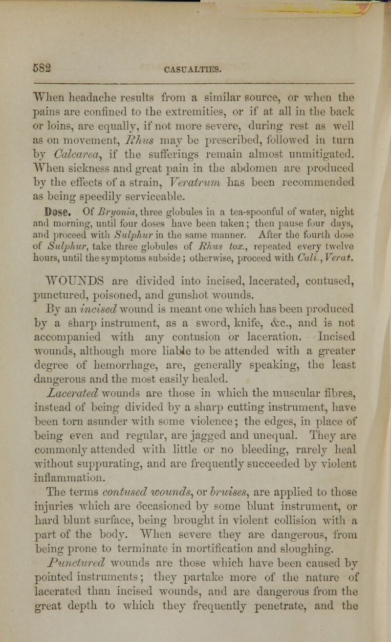 When headache results from a similar source, or when the pains are confined to the extremities, or if at all in the hack or loins, are equally, if not m^re severe, during rest as well as on movement, Jilia.s may be prescribed, followed in turn by Calcarea, if the sufferings remain almost unmitigated. When sickness and great pain in the abdomen are produced by the effects of a strain, Veratrum has been recommended as being speedily serviceable. Dosei Of Bryonia, three globules in a tea-spoonful of water, night and morning, until four doses have been taken; then pause four days, and proceed with Sulphur in the same maimer. After the fourth dose of Sulphur^ take three globules of Rhus tox., repeated every twelve hours, until the symptoms subside; otherwise, proceed with Cali.,Verat. WOUNDS are divided into incised, lacerated, contused, punctured, poisoned, and gunshot wounds. By an incised wound is meant one which has been produced by a sharp instrument, as a sword, knife, ecc, and is not accompanied with any contusion or laceration. Incised wounds, although more liable to be attended with a greater degree of hemorrhage, are, generally speaking, the least dangerous and the most easily healed. Lacerated wounds are those in which the muscular fibres, instead of being divided by a sharp cutting instrument, have been torn asunder with some violence; the edges, in place of being even and regular, are jagged and unequal. They are commonly attended with little or no bleeding, rarely heal without suppurating, and are frequently succeeded by violent inflammation. The terms contused viounds, or hruises, are applied to those injuries which are occasioned by some blunt instrument, or hard blunt surface, being brought in violent collision with a part of the body. When severe they are dangerous, from being prone to terminate in mortification and sloughing. Punctv/red wounds are those which have been caused by pointed instruments; they partake more of the nature of lacerated than incised wounds, and are dangerous from the great depth to which they frequently penetrate, and the