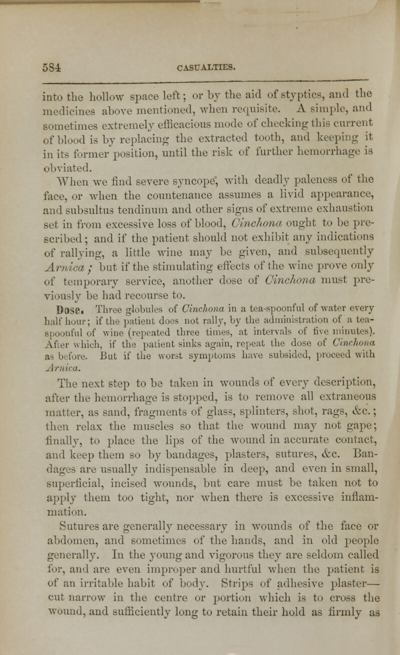 into the hollow space left; or by the aid of styptics, and the medicines above mentioned, when requisite. A simple, and sometimes extremely efficacious mode of checking this current of blood is by replacing the extracted tooth, and keeping it in its former position, until the risk of further hemorrhage is obviated. When we find severe syncope; with deadly paleness of the face, or when the countenance assumes a livid appearance, and subsultus tendinum and other signs of extreme exhaustion set in from excessive loss of blood, Cinchona ought to be pre- scribed; and if the patient should not exhibit any indications of rallying-, a little wine may be given, and subsequently Arnica; but if the stimulating effects of the wine prove only of temporary service, another dose of Cinchona must pre- viously be had recourse to. Dose. Three globules of Cinchona in a tea-spoonful of water every half hour; if the patient does not rally, by the administration of a tea- spoonful of wine (repeated three times, at intervals of five minutes). After which, if the patient sinks again, repeat the dose of Cinchona a- before. But if the worst symptoms have subsided, proceed with Arnica. The next step to be taken in wounds of every description, after the hemorrhage is stopped, is to remove all extraneous matter, as sand, fragments of glass, splinters, shot, rags, &c.; then relax the muscles so that the wound may not gape; finally, to place the lips of the wound in accurate contact, and keep them so by bandages, plasters, sutures, &c. Ban- dages are usually indispensable in dee}-), and even in small, superficial, incised wounds, but care must be taken not to apply them too tight, nor when there is excessive inflam- mation. Sutures are generally necessary in wounds of the face or abdomen, and sometimes of the hands, and in old people generally. In the young and vigorous they are seldom called for, and are even improper and hurtful when the })atient is of an irritable habit of body. Strips of adhesive plaster— cut narrow in the centre or portion which is to cross the wound, and sufficiently long to retain their hold as firmly as
