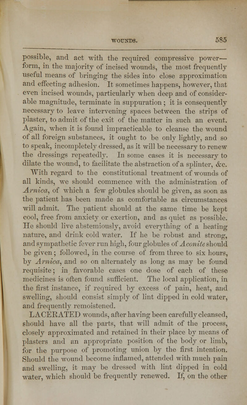 possible, and act with the required compressive power— form, in the majority of incised wounds, the most frequently useful means of bringing the sides into close approximation and effecting adhesion. It sometimes happens, however, that even incised wounds, particularly when deep and of consider- able magnitude, terminate in suppuration ; it is consequently necessary to leave intervening spaces between the strips of plaster, to admit of the exit of the matter in such an event. Again, when it is found impracticable to cleanse the wound of all foreign substances, it ought to be only lightly, and so to speak, incompletely dressed, as it will be necessary to renew the dressings repeatedly. In some cases it is necessary to dilate the wound, to facilitate the abstraction of a splinter, &c. With regard to the constitutional treatment of wounds of all kinds, we should commence with the administration of Arnica, of which a few globules should be given, as soon as the patient has been made as comfortable as circumstances will admit. The patient should at the same time be kept cool, free from anxiety or exertion, and as quiet as possible. He should live abstemiously, avoid everything of a heating nature, and drink cold water. If he be robust and strong, and sympathetic fever run high, four globules of Aconite should be given ; followed, in the course of from three to six hours, by Arnica, and so on alternately as long as may be found requisite; in favorable cases one dose of each of these medicines is often found sufficient. The local application, in the first instance, if required by excess of pain, heat, and swelling, should consist simply of lint dipped in cold water, and frequently remoistenecl. LACERATED wounds, after having been carefully cleansed, should have all the parts, that will admit of the process, closely approximated and retained in their place by means of plasters and an appropriate position of the body or limb, for the purpose of promoting union by the first intention. Should the wound become inflamed, attended with much pain and swelling, it may be dressed with lint dipped in cold water, which should be frequently renewed. If, on the other