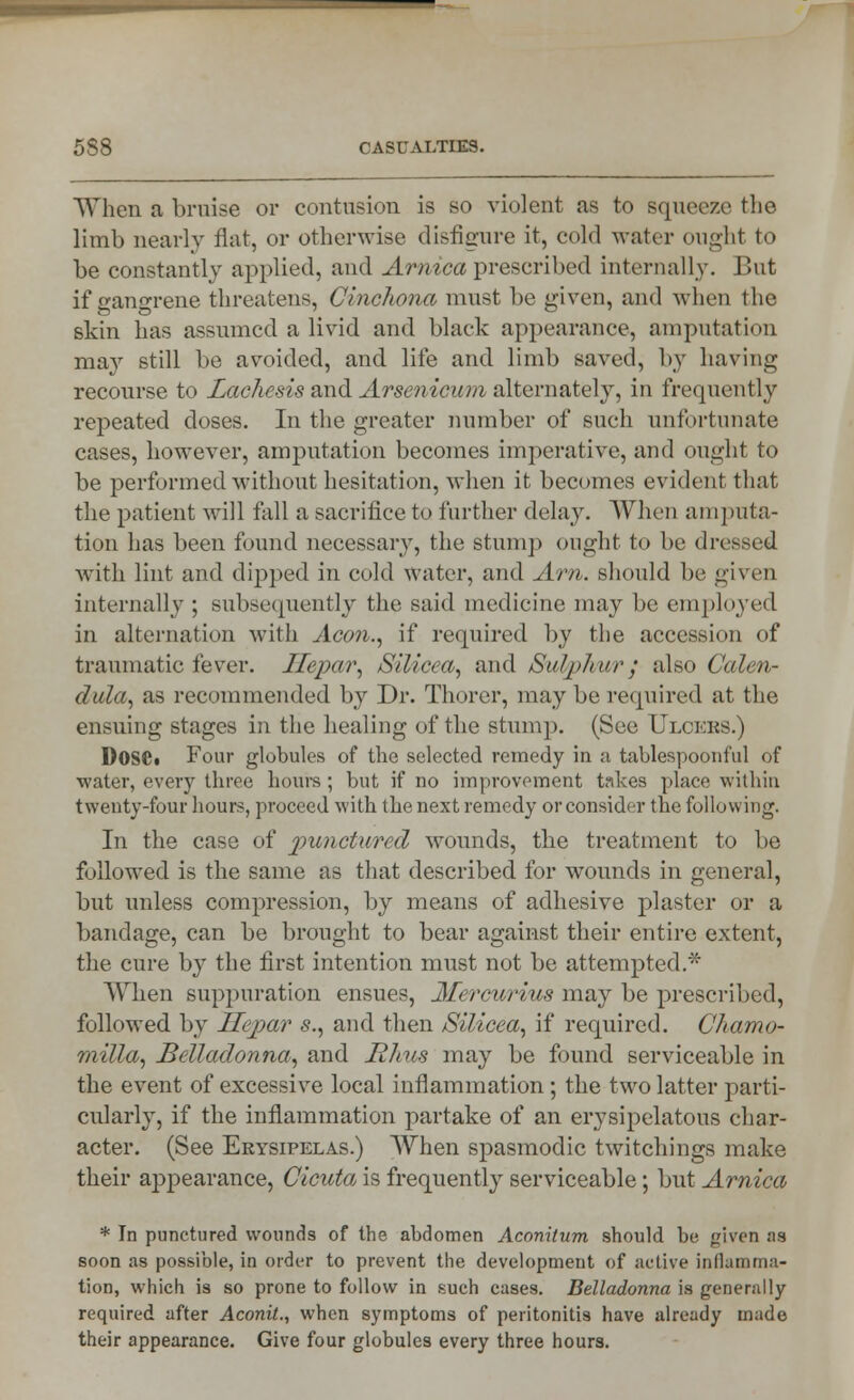 When a bruise or contusion is so violent as to squeeze the limb nearly flat, or otherwise disfigure it, cold water ought to be constantly applied, and Arnica prescribed internally. But if gangrene threatens, Cinchona must be given, and when the skin has assumed a livid and black appearance, amputation may still be avoided, and life and limb saved, by having recourse to Lachcsis and Arsenicum alternately, in frequently repeated doses. In the greater number of such unfortunate cases, however, amputation becomes imperative, and ought to be performed without hesitation, when it becomes evident that the patient will tall a sacrifice to further delay. When amputa- tion has been found necessary, the stump ought to be dressed with lint and dipped in cold water, and Am. should be given internally ; subsequently the said medicine may be employed in alternation with Aco?i., if required by the accession of traumatic fevei*. Ilepar, /Silicea, and SnVphu/r $ also Calen- dula, as recommended by Dr. Thorer, may be required at the ensuing stages in the healing of the stump. (See Ulcers.) DOSCi Four globules of the selected remedy in a tablespoonful of ■water, every three hours ; but if no improvement takes place within twenty-four hours, proceed with the next remedy or consider the following. In the case of punctured wounds, the treatment to be followed is the same as that described for wounds in general, but unless compression, by means of adhesive plaster or a bandage, can be brought to bear against their entire extent, the cure by the first intention must not be attempted.* When suppuration ensues, Afercurius may be prescribed, followed by Jlejmr s., and then Silicea, if required. Chamo- milla, Belladonna, and Rhus may be found serviceable in the event of excessive local inflammation ; the two latter parti- cularly, if the inflammation partake of an erysipelatous char- acter. (See Erysipelas.) When spasmodic twitchings make their appearance, Cicuta is frequently serviceable; but Arnica * In punctured wounds of the abdomen Acnnilum should be given as soon as possible, in order to prevent the development of active inflamma- tion, which is so prone to follow in such cases. Belladonna is generally required after Aconil., when symptoms of peritonitis have already made their appearance. Give four globules every three hours.