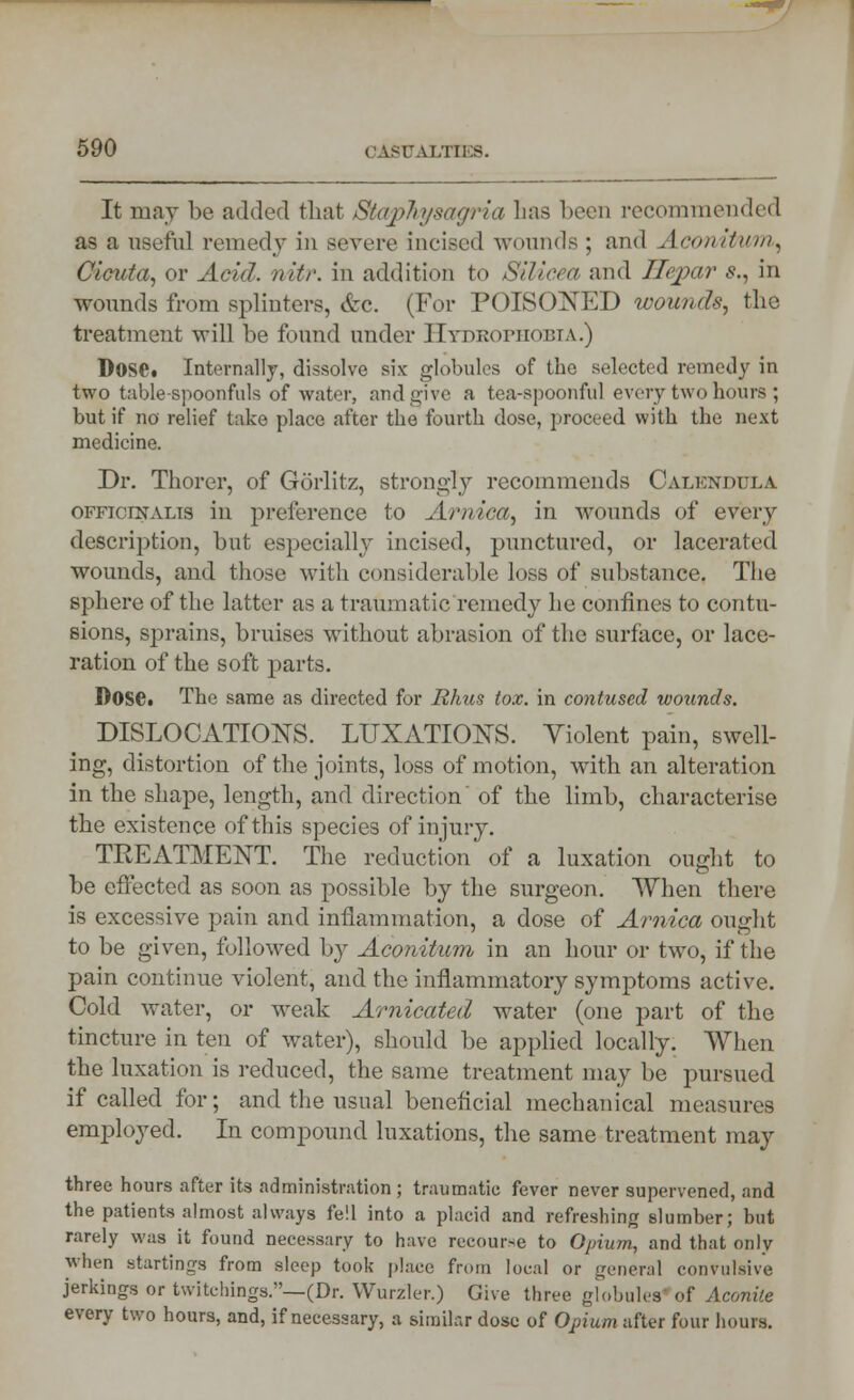 It may be added that Staphysagrla has been recommended as a useful remedy in severe incised wounds ; and Aconitum, Cicuta, or Acid. nitr. in addition to Silicea and Ilepar $., in wounds from splinters, &c. (For POISONED wounds, the treatment will be found under Hydrophobia.) Dose. Internally, dissolve six globules of the selected remedy in two table-spoonfuls of water, and give a tea-spoonful every two hours ; but if no relief take place after the fourth dose, proceed with the next medicine. Dr. Thorer, of Gorlitz, strongly recommends Calendula officinalis in preference to Arnica, in wounds of every description, but especially incised, punctured, or lacerated wounds, and those with considerable loss of substance, The sphere of the latter as a traumatic remedy he confines to contu- sions, sprains, bruises without abrasion of the surface, or lace- ration of the soft parts. Dose. The same as directed for Rhus tox. in contused wounds. DISLOCATIONS. LUXATIONS. Violent pain, swell- ing, distortion of the joints, loss of motion, with an alteration in the shape, length, and direction' of the limb, characterise the existence of this species of injury. TREATMENT. The reduction of a luxation ought to be effected as soon as possible by the surgeon. When there is excessive pain and inflammation, a dose of Arnica ought to be given, followed by Aconitum in an hour or two, if the pain continue violent, and the inflammatory symptoms active. Cold water, or weak Arnicated water (one part of the tincture in ten of water), should be applied locally. When the luxation is reduced, the same treatment may be pursued if called for; and the usual beneficial mechanical measures employed. In compound luxations, the same treatment may three hours after its administration ; traumatic fever never supervened, and the patients almost always fell into a placid and refreshing slumber; but rarely was it found necessary to have recourse to Opium, and that only when Btartings from sleep took place from local or general convulsive jerkings or twitchings.—(Dr. Wurzler.) Give three globules'of Aconite every two hours, and, if necessary, a similar dose of Opium after four hours.