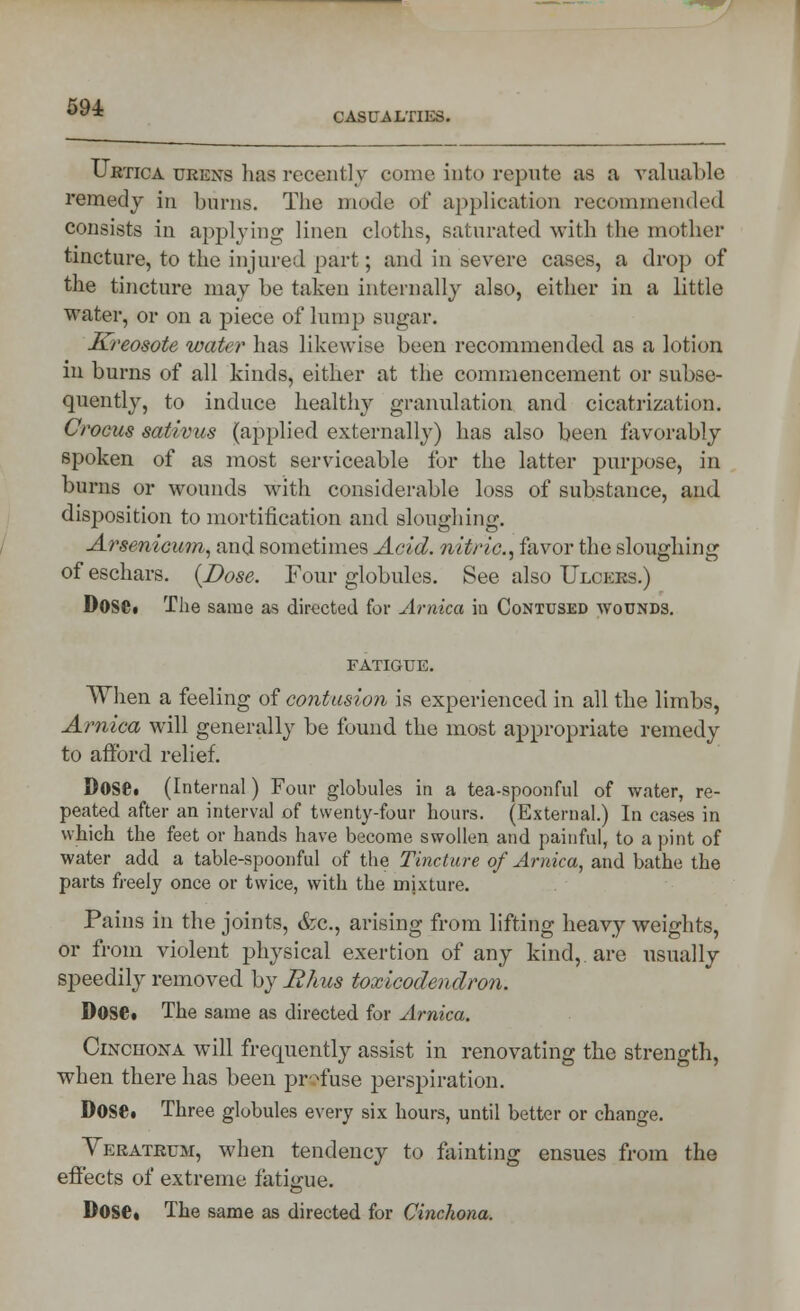 Urtica ubknb has recently come into repute as a valuable remedy in. burns. The mode of application recommended consists in applying linen cloths, saturated with the mother tincture, to the injured part; and in severe cases, a drop of the tincture may be taken internally also, either in a little water, or on a piece of lump sugar. Kreosote water has likewise been recommended as a lotion in burns of all kinds, either at the commencement or subse- quently, to induce healthy granulation and cicatrization. Crocus sativus (applied externally) has also been favorably spoken of as most serviceable for the latter purpose, in burns or wounds with considerable loss of substance, and disposition to mortification and sloughing. Arsenicum., and sometimes Acid, nitric, favor the sloughing of eschars. {Dose. Four globules. See also Ulceks.) Dose. The same as directed for Arnica iu Contused wounds. fatigue. When a feeling of contusion is experienced in all the limbs, Arnica will generally be found the most appropriate remedy to afford relief. Dose. (Internal) Four globules in a tea-spoonful of water, re- peated after an interval of twenty-four hours. (External.) In cases in which the feet or hands have become swollen and painful, to a pint of water add a table-spoonful of the Tincture of Arnica, and bathe the parts freely once or twice, with the mixture. Pains in the joints, &c, arising from lifting heavy weights, or from violent physical exertion of any kind, are usually speedily removed by Rhus toxicodendron. Dose* The same as directed for Arnica. Cinchona will frequently assist in renovating the strength, when there has been profuse perspiration. Dose. Three glubules every six hours, until better or change. Veratrum, when tendency to fainting ensues from the effects of extreme fatigue. Dose, The same as directed for Cinchona.