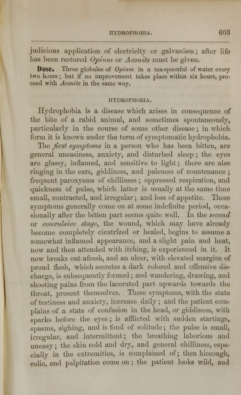 judicious application of electricity or galvanism; after life has been restored Opium or Aconite must be given. Dose* Three globules of Opium in a tea-spoonful of water every two hours; but if no improvement takes place within six hours, pro- ceed with Aconite in the same way. HYDROPHOBIA. Hydrophobia is a disease which arises in consequence of the bite of a rabid animal, and sometimes spontaneously, particularly in the course of some other disease; in which form it is known under the term of symptomatic hydrophobia. The first symptoms in a person who has been bitten, are general uneasiness, anxiety, and disturbed sleep; the eyes are glassy, inflamed, and sensitive to light; there are also ringing in the ears, giddiness, and paleness of countenance ; frequent paroxysms of chilliness ; oppressed respiration, and quickness of pulse, which latter is usually at the same time small, contracted, and irregular; and loss of appetite. These symptoms generally come on at some indefinite period, occa- sionally after the bitten part seems quite well. In the second or convulsive stage, the wound, which may have already become completely cicatrized or healed, begins to assume a somewhat inflamed appearance, and a slight pain and heat, now and. then attended with itching, is experienced in it. It now breaks out- afresh, and an ulcer, with elevated margins of proud flesh, which secretes a dark colored and offensive dis- charge, is subsequently formed ; and wandering, drawing, and shootinc' pains from the lacerated part upwards towards the throat, present themselves. These symptoms, with the state of testiness and anxiety, increase daily ; and the patient com- plains of a state of confusion in the head, or giddiness, with sparks before the eyes ; is afflicted with sudden startiugs, spasms, sighing, and is fond of solitude; the pulse is small, irregular, and intermittent; the breathing laborious and uneasy; the skin cold and dry, and general chilliness, espe- cially in the extremities, is complained of; then hiccough, colic and palpitation come on ; the patient looks wild, and