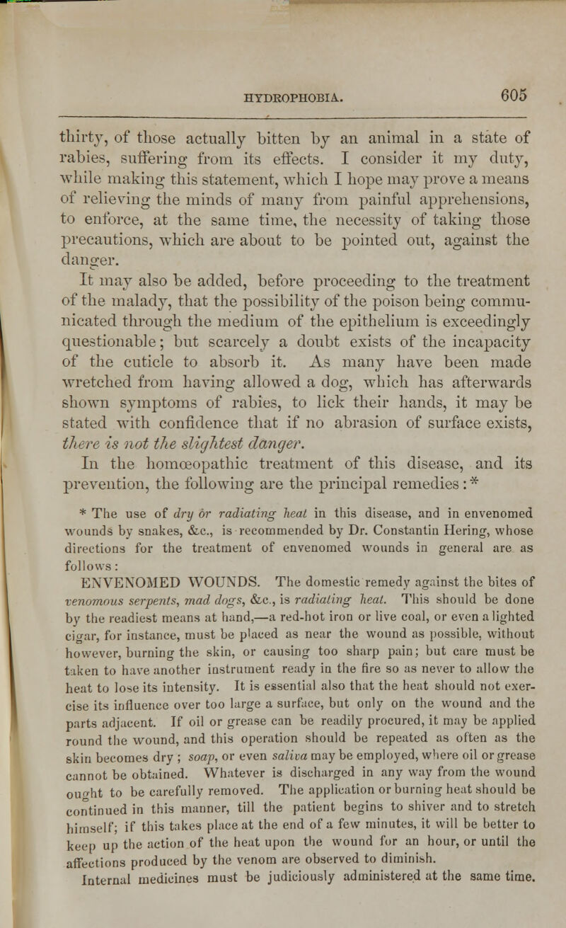 thirty, of those actually bitten by an animal in a state of rabies, suffering from its effects. I consider it my duty, while making this statement, which I hope may prove a means of relieving the minds of many from painful apprehensions, to enforce, at the same time, the necessity of taking those precautions, which are about to be pointed out, against the danger. It may also be added, before proceeding to the treatment of the malady, that the possibility of the poison being commu- nicated through the medium of the epithelium is exceedingly questionable; but scarcely a doubt exists of the incapacity of the cuticle to absorb it. As many have been made wretched from having allowed a dog, which has afterwards shown symptoms of rabies, to lick their hands, it may be stated with confidence that if no abrasion of surface exists, there is not the slightest danger. In the homoeopathic treatment of this disease, and its prevention, the following are the principal remedies : * * The use of dry or radiating heat in this disease, and in envenomed wounds bv snakes, &c, is recommended by Dr. Constantin Hering, whose directions for the treatment of envenomed wounds in general are as follows : ENVENOMED WOUNDS. The domestic remedy against the bites of venomous serpents, mad dogs, &c, is radiating heal. This should be done by the readiest means at hand,—a red-hot iron or live coal, or even alighted cigar, for instance, must be placed as near the wound as possible, without however, burning the skin, or causing too sharp pain; but care must be taken to have another instrument ready in the fire so as never to allow the heat to lose its intensity. It is essential also that the heat should not exer- cise its influence over too large a surface, but only on the wound and the parts adjacent. If oil or grease can be readily procured, it may be applied round the wound, and this operation should be repeated as often as the skin becomes dry ; soap, or even saliva may be employed, where oil or grease cannot be obtained. Whatever is discharged in any way from the wound ouo-ht to be carefully removed. The application or burning heat should be continued in this manner, till the patient begins to shiver and to stretch himself; if this takes place at the end of a few minutes, it will be better to keep up the action of the heat upon the wound for an hour, or until the affections produced by the venom are observed to diminish. Internal medicines must be judiciously administered at the same time.