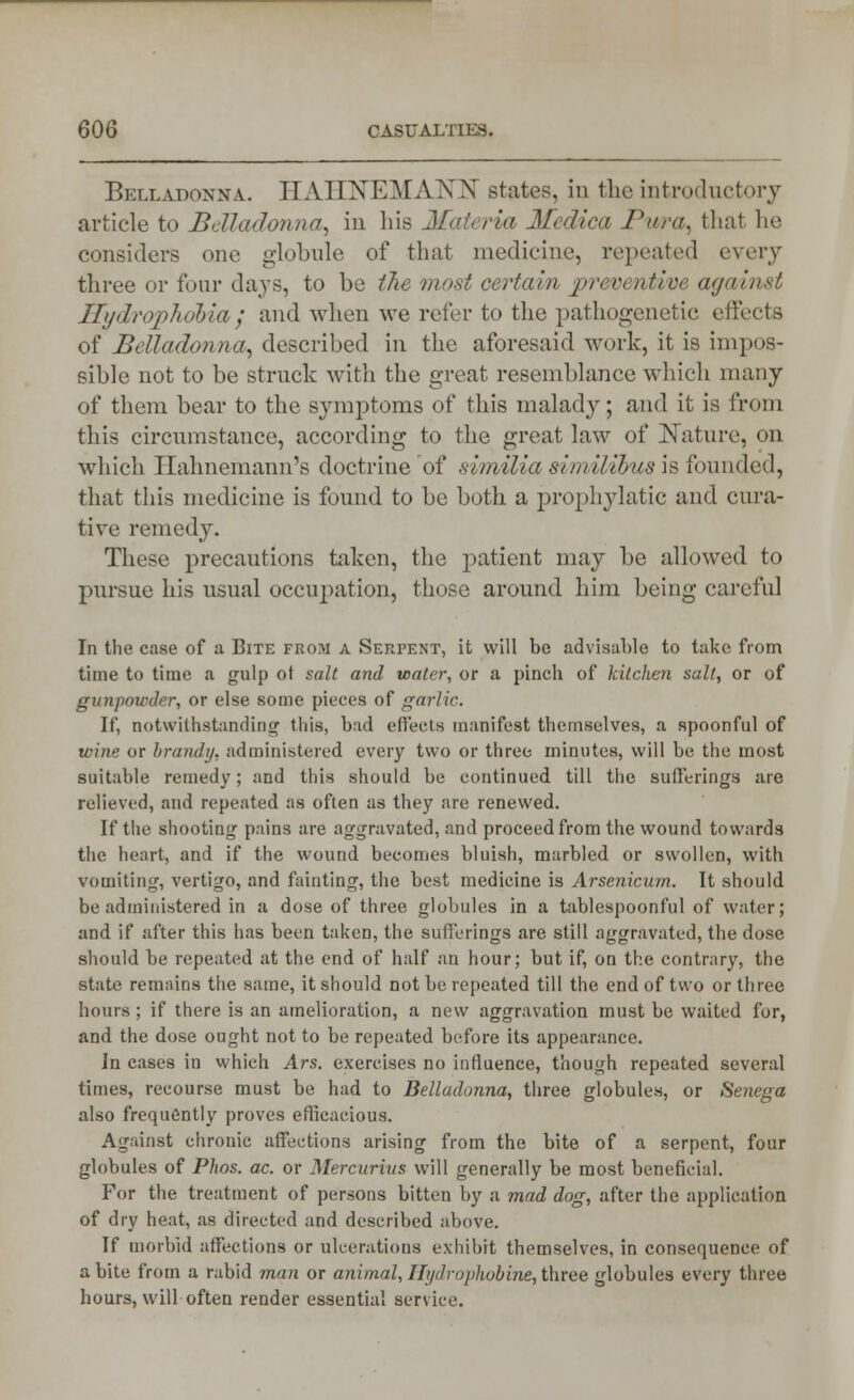 Belladonna. HAHNEMANN states, in the introductory article to Belladonna, in his Materia Medica Punt, thai he considers one globule of that medicine, repeated every three or four days, to be the most certain preventive against Hydrophobia} and when we refer to the pathogenetic effects of Belladonna, described in the aforesaid work, it is impos- sible not to be struck with the great resemblance which many of them bear to the symptoms of this malady; and it is from this circumstance, according to the great law of Nature, <>n which Hahnemann's doctrine of similiasimilibus\s founded, that this medicine is found to be both a prophylatic and cura- tive remedy. These precautions taken, the patient may be allowed to pursue his usual occupation, those around him being careful In the case of a Bite fkom a Serpent, it will be advisable to take from time to time a gulp ot salt and water, or a pinch of kitchen salt, or of gunpowder, or else some pieces of garlic. If, notwithstanding this, bad effects manifest themselves, a spoonful of wine or brandy, administered every two or three minutes, will be the most suitable remedy; and this should be continued till the sufferings are relieved, and repeated as often as they are renewed. If the shooting pains are aggravated, and proceed from the wound towards the heart, and if the wound becomes bluish, marbled or swollen, with vomiting, vertigo, and fainting, the best medicine is Arsenicum. It should be administered in a dose of three globules in a tablespoonful of water; and if after this has been taken, the sufferings are still aggravated, the dose should be repeated at the end of half an hour; but if, on the contrary, the state remains the same, it should not be repeated till the end of two or three hours; if there is an amelioration, a new aggravation must be waited for, and the dose ought not to be repeated before its appearance. In cases in which Ars. exercises no influence, though repeated several times, recourse must be had to Belladonna, three globules, or Senega also frequently proves efficacious. Against chronic affections arising from the bite of a serpent, four globules of Phos. ac. or Mercurius will generally be most beneficial. For the treatment of persons bitten by a mad dog, after the application of dry heat, as directed and described above. If morbid affections or ulcerations exhibit themselves, in consequence of a bite from a rabid man or animal, Hydrophobine, three globules every three hours, will often render essential service.