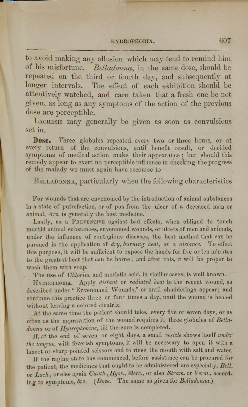 to avoid making any allusion which may tend to remind him of his misfortune. Belladonna, in the same dose, shonld be repeated on the third or fourth day, and subsequently at longer intervals. The effect of each exhibition should be attentively watched, and care taken that a fresh one be not given, as long as any symptoms of the action of the previous dose are perceptible. Lachesis may generally be given as soon as convulsions set in. Dose. Three globules repeated every two or three hours, or at every return of the convulsions, until bene6t result, or decided symptoms of medical action make their appearance ; but should this remedy appear to exert no perceptible influence in checking the progress of the malady we must again have recourse to Belladonna, particularly when the following characteristics For wounds that are envenomed by the introduction of animal substances in a state of putrefaction, or of pus from the ulcer of a deceased man or animal, Ars. is generally the best medicine. Lastly, as a Preventive against bad effects, when obliged to touch morbid animal substances, envenomed wounds, or ulcers of men and animals, under the influence of contagious diseases, the best method that can be pursued is the application of dry, burning heat, at a distance. To eifcct this purpose, it will be sufficient to expose the hands for five or ten minutes to the greatest heat that can be borne; and after this, it will be proper to wash them with soap. The use of Chlorine and muriatic acid, in similar cases, is well known. Hydrophobia. Apply distant or radiated heat to the recent wound, as described under Envenomed Wounds, or until shudderings appear; and continue this practice three or four times a day, until the wound is healed without leaving a colored cicatrix. At the same time the patient should take, every five or seven days, or as often as the ao-oravation of the wound requires it, three globules of Bella- donna or of Hydrophobine, till the cure is completed. If, at the end of seven or eight days, a small vesicle shows itself under the tongue, with feverish symptoms, it will be necessary to open it with a lancet or sharp-pointed scissors and to rinse the mouth with salt and water. If the racing state has commenced, before assistance can be procured lor the patient, the medicines that ought to be administered are especially, Bell. or Lack, or else again Canth., Hyos., Merc, or also Stram. or Veral., accord- ing to symptoms, &c. {Dose. The same as given for Belladonna.)