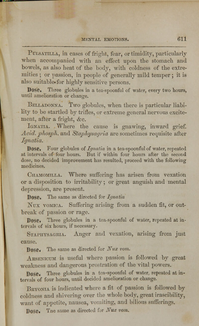 Pulsatilla, in cases of fright, fear, or timidity, particularly when accompanied with an effect upon the stomach and bowels, as also heat of the body, with coldness of the extre- mities ; or passion, in people of generally mild temper ; it is also suitable.for highly sensitive persons. Dose. Three globules in a tea-spoonful of water, every two hours, until amelioration or change. Belladonna. Two globules, when there is particular liabi- lity to be startled by trifles, or extreme general nervous excite- ment, after a fright, &c. Ignatia. Where the cause is gnawing, inward grief. Acid. jphospTt. and Staphysagria are sometimes requisite after Ignatia. Dose. Four globules of Ignatia in a tea-spoonful of water, repeated at intervals of four hours. But if within four hours after the second dose, no decided improvement has resulted, proceed with the following medicines. Chamomilla. Where suffering has arisen from vexation or a disposition to irritability; or great anguish and mental depression, are present. Dose. The same as directed for Ignatia Nux vomica. Suffering arising from a sudden fit, or out- break of passion or rage. Dose. Three globules in a tea-spoonful of water, repeated at in- tervals of six hours, if necessary. Staphysagria. Anger and vexation, arising from just cause. Dose. The same as directed for Nux vom. Arsenicum is useful where passion is followed by great weakness and dangerous prostration of the vital powers. Dose. Three globules in a tea-spoonful of water, repeated at in- tervals of four hours, until decided amelioration or change. Bryonia is indicated where a fit of passion is followed by coldness and shivering over the whole body, great irascibility, want of appetite, nausea, vomiting, and bilious sufferings. Dose. Tne same as directed for Nux vom.