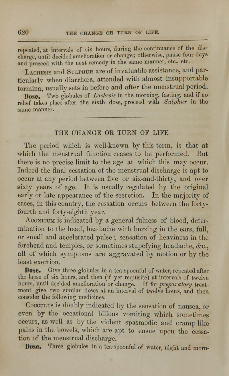 repeated, at intervals of six hours, during the continuance of the dis- charge, until decided amelioration or change; otherwise, pause four days and proceed with the next remedy in the same manner, etc., etc. Lachesis and Sulphur are of invaluable assistance, and par- ticularly when diarrhoea, attended with almost insupportable tormina, usually sets in before and after the menstrual period. Dose. Two globules of Lachesis in the morning, fasting, and if no relief takes place after the sixth dose, proceed with Sulphur in the same manner. THE CHANGE OR TURN OF LIFE. The period which is well-known by this term, is that at which the menstrual function ceases to be performed. But there is no precise limit to the age at which this may occur. Indeed the final cessation of the menstrual discharge is apt to occur at any period between five or six-and-thirty, and over sixty years of age. It is usually regulated by the original early or late appearance of the secretion. In the majority of cases, in this country, the cessation occurs between the forty- fourth and forty-eighth year. Aconitum is indicated by a general fulness of blood, deter- mination to the head, headache with buzzing in the ears, full, or small and accelerated pulse ; sensation of heaviness in the forehead and temples, or sometimes stupefying headache, &c, all of which symptoms are aggravated by motion or by the least exertion. Dose. Give three globules in a tea-spoonful of water, repeated after the lapse of six hours, and then (if yet requisite) at intervals of twelve hours, until decided amelioration or change. If for preparatory treat- ment give two similar doses at an interval of twelve hours, and then consider the following medicines. Cocculus is doubly indicated by the sensation of nausea, or even by the occasional bilious vomiting which sometimes occurs, as well as by the violent spasmodic and cramp-like pains in the bowels, which are apt to ensue upon the cessa- tion of the menstrual discharge. Dose. Three globules in a tea-spoonful of water, night and morn-