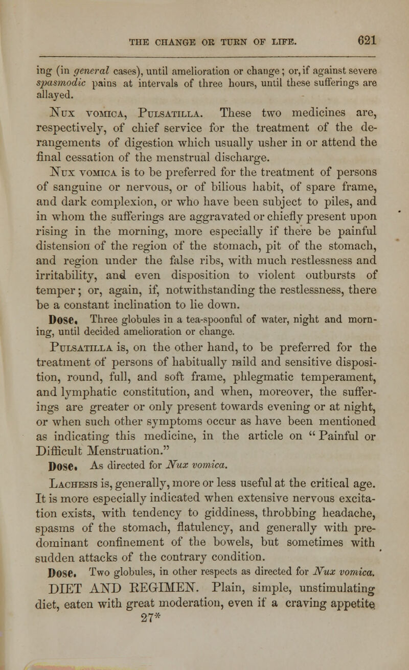 ing (in general cases), until amelioration or change ; or, if against severe spasmodic pains at intervals of three hours, until these sufferings are allayed. ISTux vomica, Pulsatilla. These two medicines are, respectively, of chief service for the treatment of the de- rangements of digestion which usually usher in or attend the final cessation of the menstrual discharge. ~Nux vomica is to be preferred for the treatment of persons of sanguine or nervous, or of bilious habit, of spare frame, and dark complexion, or who have been subject to piles, and in whom the sufferings are aggravated or chiefly present upon rising in the morning, more especially if there be painful distension of the region of the stomach, pit of the stomach, and region under the false ribs, with much restlessness and irritability, and even disposition to violent outbursts of temper; or, again, if, notwithstanding the restlessness, there be a constant inclination to lie down. Dose. Three globules in a tea-spoonful of water, night and morn- ing, until decided amelioration or change. Pulsatilla is, on the other hand, to be preferred for the treatment of persons of habitually mild and sensitive disposi- tion, round, full, and soft frame, phlegmatic temperament, and lymphatic constitution, and when, moreover, the suffer- ings are greater or only present towards evening or at night, or when such other symptoms occur as have been mentioned as indicating this medicine, in the article on  Painful or Difficult Menstruation. Dose. As directed for Nux vomica. Lachesis is, generally, more or less useful at the critical age. It is more especially indicated when extensive nervous excita- tion exists, with tendency to giddiness, throbbing headache, spasms of the stomach, flatulency, and generally with pre- dominant confinement of the bowels, but sometimes with sudden attacks of the contrary condition. DOSC Two globules, in other respects as directed for Nux vomica. DIET AND KEGIMEN. Plain, simple, unstimulating diet, eaten with great moderation, even if a craving appetite 27*