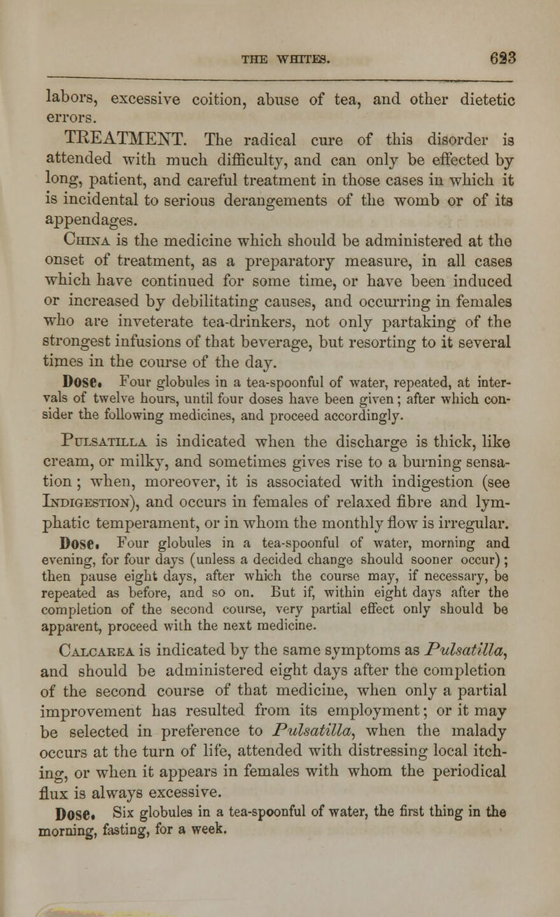 labors, excessive coition, abuse of tea, and other dietetic errors. TREATMENT. The radical cure of this disorder is attended with much difficulty, and can only be effected by long, patient, and careful treatment in those cases in which it is incidental to serious derangements of the womb or of its appendages. China is the medicine which should be administered at the onset of treatment, as a preparatory measure, in all cases which have continued for some time, or have been induced or increased by debilitating causes, and occurring in females who are inveterate tea-drinkers, not only partaking of the strongest infusions of that beverage, but resorting to it several times in the course of the day. Dose* Four globules in a tea-spoonful of water, repeated, at inter- vals of twelve hours, until four doses have been given; after which con- sider the following medicines, and proceed accordingly. Pulsatilla is indicated when the discharge is thick, like cream, or milky, and sometimes gives rise to a burning sensa- tion ; when, moreover, it is associated with indigestion (see Indigestion), and occurs in females of relaxed fibre and lym- phatic temperament, or in whom the monthly flow is irregular. Dose» Four globules in a tea-spoonful of water, morning and evening, for four days (unless a decided change should sooner occur); then pause eight days, after which the course may, if necessary, be repeated as before, and so on. But if, within eight days after the completion of the second course, very partial effect only should be apparent, proceed with the next medicine. Calcaeea is indicated by the same symptoms as Pulsatilla, and should be administered eight days after the completion of the second course of that medicine, when only a partial improvement has resulted from its employment; or it may be selected in preference to Pulsatilla, when the malady occurs at the turn of life, attended with distressing local itch- ing, or when it appears in females with whom the periodical flux is always excessive. Dose. Six globules in a tea-spoonful of water, the first thing in the morning, fasting, for a week.