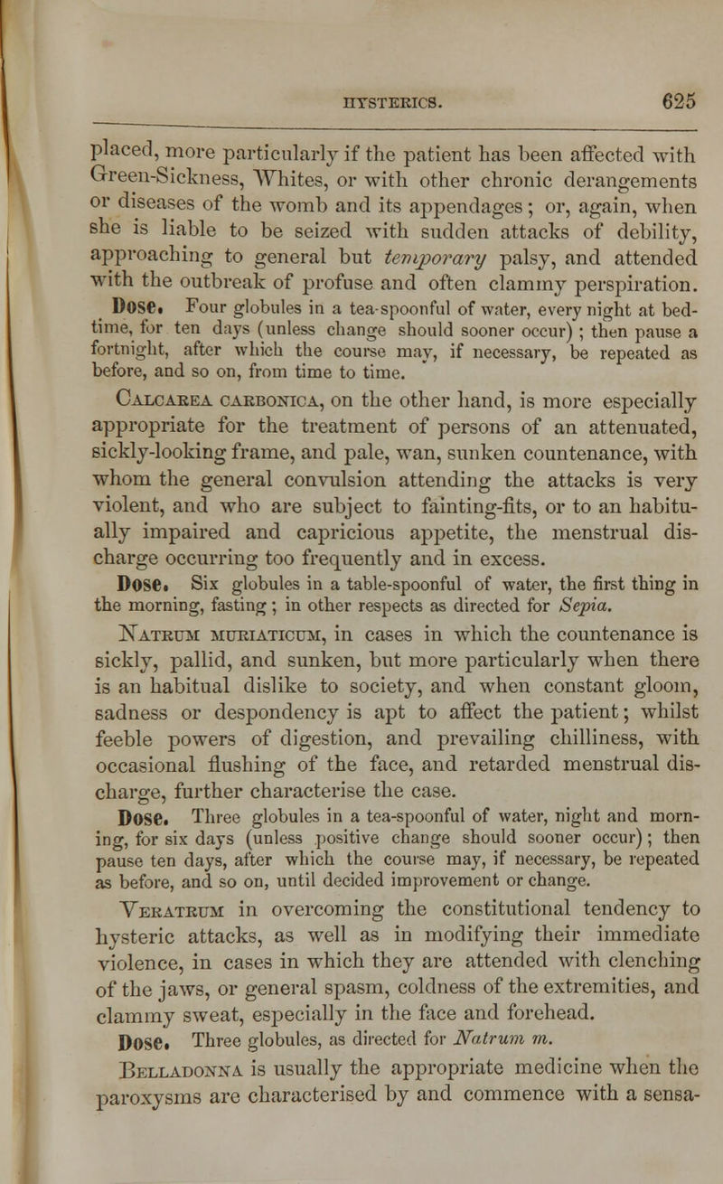 placed, more particularly if the patient has been affected with Green-Sickness, Whites, or with other chronic derangements or diseases of the womb and its appendages; or, again, when she is liable to be seized with sudden attacks of debility, approaching to general but temporary palsy, and attended with the outbreak of profuse and often clammy perspiration. Dosei Four globules in a tea-spoonful of water, every night at bed- time, for ten days (unless change should sooner occur) ; then pause a fortnight, after which the course may, if necessary, be repeated as before, and so on, from time to time. Calcarea carbonica, on the other hand, is more especially appropriate for the treatment of persons of an attenuated, sickly-looking frame, and pale, wan, sunken countenance, with whom the general convulsion attending the attacks is very violent, and who are subject to fainting-fits, or to an habitu- ally impaired and capricious appetite, the menstrual dis- charge occurring too frequently and in excess. Dose. Six globules in a table-spoonful of water, the first thing in the morning, fasting; in other respects as directed for Sepia. Natrtjm muriaticum, in cases in which the countenance is sickly, pallid, and sunken, but more particularly when there is an habitual dislike to society, and when constant gloom, sadness or despondency is apt to affect the patient; whilst feeble powers of digestion, and prevailing chilliness, with occasional flushing of the face, and retarded menstrual dis- charge, further characterise the case. DoSC Three globules in a tea-spoonful of water, night and morn- ing, for six days (unless positive change should sooner occur); then pause ten days, after which the course may, if necessary, be repeated as before, and so on, until decided improvement or change. Veratrum in overcoming the constitutional tendency to hysteric attacks, as well as in modifying their immediate violence, in cases in which they are attended with clenching of the jaws, or general spasm, coldness of the extremities, and clammy sweat, especially in the face and forehead. DOSC Three globules, as directed for Natrum m. Belladonna is usually the appropriate medicine when the paroxysms are characterised by and commence with a sensa-