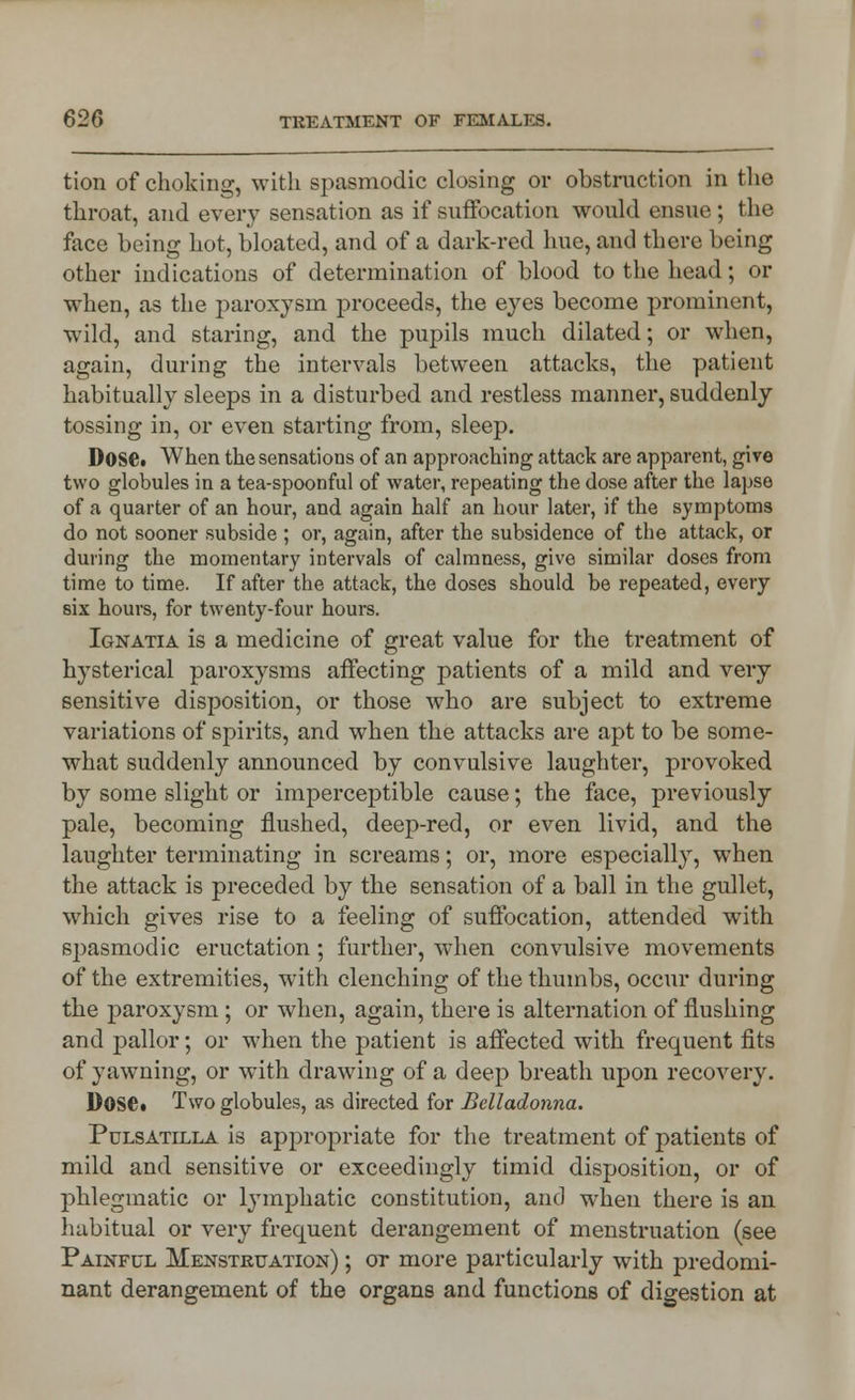 tion of choking, with spasmodic closing or obstruction in the throat, and every sensation as if suffocation would ensue ; the face being hot, bloated, and of a dark-red hue, and there being other indications of determination of blood to the head; or when, as the paroxysm proceeds, the eyes become prominent, wild, and staring, and the pupils much dilated; or when, again, during the intervals between attacks, the patient habitually sleeps in a disturbed and restless manner, suddenly tossing in, or even starting from, sleep. 1)0SC. When the sensations of an approaching attack are apparent, give two globules in a tea-spoonful of water, repeating the dose after the lapse of a quarter of an hour, and again half an hour later, if the symptoms do not sooner subside ; or, again, after the subsidence of the attack, or during the momentary intervals of calmness, give similar doses from time to time. If after the attack, the doses should be repeated, every six hours, for twenty-four hours. Ignatia is a medicine of great value for the treatment of hysterical paroxysms affecting patients of a mild and very sensitive disposition, or those who are subject to extreme variations of spirits, and when the attacks are apt to be some- what suddenly announced by convulsive laughter, provoked by some slight or imperceptible cause; the face, previously pale, becoming flushed, deep-red, or even livid, and the laughter terminating in screams; or, more especially, when the attack is preceded by the sensation of a ball in the gullet, which gives rise to a feeling of suffocation, attended with spasmodic eructation; further, when convulsive movements of the extremities, with clenching of the thumbs, occur during the paroxysm ; or when, again, there is alternation of flushing and pallor; or when the patient is affected with frequent fits of yawning, or with drawing of a deep breath upon recovery. Dose. Two globules, as directed for Belladonna. Pulsatilla is appropriate for the treatment of patients of mild and sensitive or exceedingly timid disposition, or of phlegmatic or lymphatic constitution, and when there is an habitual or very frequent derangement of menstruation (see Painful Menstruation) ; ot more particularly with predomi- nant derangement of the organs and functions of digestion at