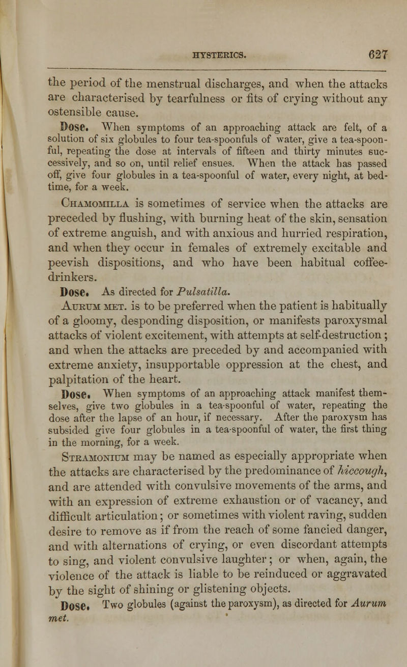 the period of the menstrual discharges, and when the attacks are characterised by tearfulness or fits of crying without any ostensible cause. Dose. When symptoms of an approaching attack are felt, of a solution of six globules to four tea-spoonfuls of water, give a tea-spoon- ful, repeating the dose at intervals of fifteen and thirty minutes suc- cessively, and so on, until relief ensues. When the attack has passed off, give four globules in a tea-spoonful of water, every night, at bed- time, for a week. Chamomilla is sometimes of service when the attacks are preceded by flushing, with burning heat of the skin, sensation of extreme anguish, and with anxious and hurried respiration, and when they occur in females of extremely excitable and peevish dispositions, and who have been habitual coffee- drinkers. Dose* As directed for Pulsatilla. Aurum met. is to be preferred when the patient is habitually of a gloomy, desponding disposition, or manifests paroxysmal attacks of violent excitement, with attempts at self-destruction; and when the attacks are preceded by and accompanied with extreme anxiety, insupportable oppression at the chest, and palpitation of the heart. DOSCi When symptoms of an approaching attack manifest them- selves, give two globules in a tea-spoonful of water, repeating the dose after the lapse of an hour, if necessary. After the paroxysm has subsided give four globules in a tea-spoonful of water, the first thing in the morning, for a week. Stramonium may be named as especially appropriate when the attacks are characterised by the predominance of hiccough, and are attended with convulsive movements of the arms, and with an expression of extreme exhaustion or of vacancy, and difficult articulation; or sometimes with violent raving, sudden desire to remove as if from the reach of some fancied danger, and with alternations of crying, or even discordant attempts to sing, and violent convulsive laughter; or when, again, the violence of the attack is liable to be reinduced or aggravated by the sight of shining or glistening objects. Dose. Two globules (against the paroxysm), as directed for Aurum met.