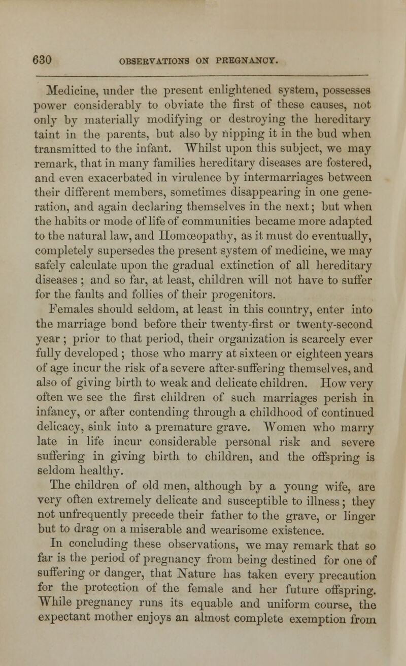 Medicine, under the present enlightened system, possesses power considerably to obviate the first of these causes, not only by materially modifying or destroying the hereditary taint in the parents, but also by nipping it in the bud when transmitted to the infant. Whilst upon this subject, we may remark, that in many families hereditary diseases are fostered, and even exacerbated in virulence by intermarriages between their different members, sometimes disappearing in one gene- ration, and again declaring themselves in the next; but when the habits or mode of life of communities became more adapted to the natural law, and Homoeopathy, as it must do eventually, completely supersedes the present system of medicine, we may safely calculate upon the gradual extinction of all hereditary diseases ; and so far, at least, children will not have to suffer for the faults and follies of their progenitors. Females should seldom, at least in this country, enter into the marriage bond before their twenty-first or twenty-second year ; prior to that period, their organization is scarcely ever fully developed ; those who marry at sixteen or eighteen years of age incur the risk of a severe after-suffering themselves, and also of giving birth to weak and delicate children. How very often we see the first children of such marriages perish in infancy, or after contending through a childhood of continued delicacy, sink into a premature grave. Women who marry late in life incur considerable personal risk and severe suffering in giving birth to children, and the offspring is seldom healthy. The children of old men, although by a young wife, are very often extremely delicate and susceptible to illness; they not unfrequently precede their father to the grave, or linger but to drag on a miserable and wearisome existence. In concluding these observations, we may remark that so far is the period of pregnancy from being destined for one of suffering or danger, that Nature has taken every precaution for the protection of the female and her future offspring. While pregnancy runs its equable and uniform course, the expectant mother enjoys an almost complete exemption from