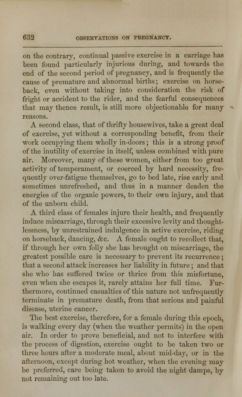 on the contra^, continual passive exercise in a carriage has been found particularly injurious during, and towards the end of the second period of pregnancy, and is frequently the cause of premature and abnormal births; exercise on horse- back, even without taking into consideration the risk of fright or accident to the rider, and the fearful consequences that may thence result, is still more objectionable for many reasons. A second class, that of thrifty housewives, take a great deal of exercise, yet without a corresponding benefit, from their work occupying them wholly in-doors; this is a strong proof of the inutility of exercise in itself, unless combined with pure air. Moreover, many of these women, either from too great activity of temperament, or coerced by hard necessity, fre- quently over-fatigue themselves, go to bed late, rise early and sometimes unrefreshed, and thus in a manner deaden the energies of the organic powers, to their own injury, and that of the unborn child. A third class of females injure their health, and frequently induce miscarriage, through their excessive levity and thought- lessness, by unrestrained indulgence in active exercise, riding on horseback, dancing, &c. A female ought to recollect that, if through her own folly she has brought on miscarriage, the greatest possible care is necessary to prevent its recurrence ; that a second attack increases her liability in future; and that she who has suffered twice or thrice from this misfortune, even when she escapes it, rarely attains her full time. Fur- thermore, continued casualties of this nature not unfrequently terminate in premature death, from that serious and painful disease, uterine cancer. The best exercise, therefore, for a female during this epoch, is walking every day (when the weather permits) in the open air. In order to prove beneficial, and not to interfere with the process of digestion, exercise ought to be taken two or three hours after a moderate meal, about mid-day, or in the afternoon, except during hot weather, when the evening may be preferred, care being taken to avoid the night damps, by not remaining out too late.