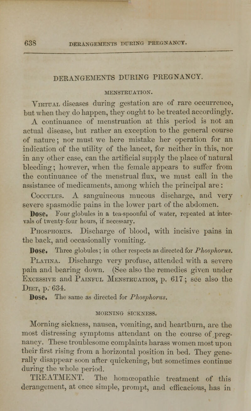 DERANGEMENTS DURING PREGNANCY. MENSTRUATION. Virtual diseases during gestation are of rare occurrence, but when they do happen, they ought to be treated accordingly. A continuance of menstruation at this period is not an actual disease, but rather an exception to the general course of nature; nor must we here mistake her operation for an indication of the utility of the lancet, for neither in this, nor in any other case, can the artificial supply the place of natural bleeding; however, when the female appears to suffer from the continuance of the menstrual flux, we must call in the assistance of medicaments, among which the principal are : Cocculus. A sanguineous mucous discharge, and very severe spasmodic pains in the lower part of the abdomen. D0SC« Four globules in a tea-spoonful of water, repeated at inter- vals of twenty-four hours, if necessary. Phosphorus. Discharge of blood, with incisive pains in the back, and occasionally vomiting. DOSC. Three globules; in other respects as directed for Phosphorus. Platina. Discharge very profuse, attended with a severe pain and bearing down. (See also the remedies given under Excessive and Painful Menstruation, p. 617; see also the Diet, p. 634. DOSC The same as directed for Phosjihorus. morning sickness. Morning sickness, nausea, vomiting, and heartburn, are the most distressing symptoms attendant on the course of preg- nancy. These troublesome courplaints harass women most upon their first rising from a horizontal position in bed. They gene- rally disappear soon after quickening, but sometimes continue during the whole period. TREATMENT. The homoeopathic treatment of this derangement, at once simple, prompt, and efficacious, has in