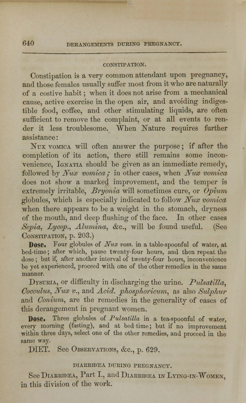 CONSTIPATION. Constipation is a very common attendant upon pregnancy, and those females usually suffer most from it who are naturally of a costive habit; when it does not arise from a mechanical cause, active exercise in the open air, and avoiding indiges- tible food, coffee, and other stimulating liquids, are often sufficient to remove the complaint, or at all events to ren- der it less troublesome. When Nature requires further assistance: Nux vomica will often answer the purpose; if after the completion of its action, there still remains some incon- venience, Ignatia should be given as an immediate remedy, followed by Nux vomica / in other cases, when Nux vomica does not show a marked improvement, and the temper is extremely irritable, Bryonia will sometimes cure, or Opium globules, which is especially indicated to follow Nux vomica when there appears to be a weight in the stomach, dryness of the mouth, and deep flushing of the face. In other cases Sepia, Lycop., Alumina, &c, will be found useful. (See Constipation, p. 203.) Dose« Four globules of Nux vom. in a table-spoonful of water, at bed-time; after which, pause twenty-four hours, and then repeat the dose ; but if, after another interval of twenty-four hours, inconvenience be yet experienced, proceed with one of the other remedies in the same manner. Dysuria, or difficulty in discharging the urine. Pulsatilla, Cocculus, Nux v., and Acid, jyhosphoricum, as also /Sulphur and Gonium, are the remedies in the generality of cases of this derangement in pregnant women. DoSd Three globules of Pulsatilla in a tea-spoonful of water, every morning (fasting), and at bedtime; but if no improvement within three days, select one of the other remedies, and proceed in the same way. DIET. See Observations, &c, p. 629. DIARRHOEA DURING PREGNANCY. See Diarrhoea, Part I., and Diarrjkea in Lying-in-TVomen, in this division of the work.