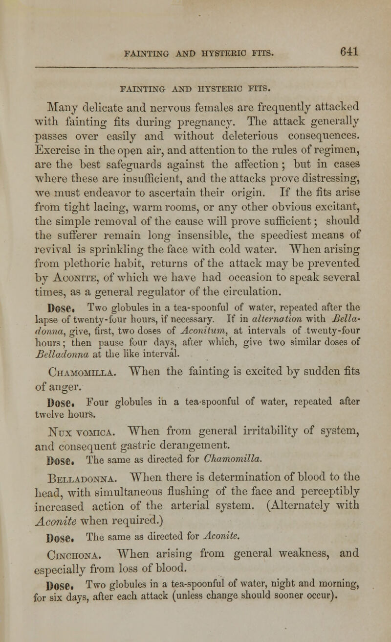 FAINTING AND HYSTERIC FITS. Many delicate and nervous females are frequently attacked with fainting fits during pregnancy. The attack generally passes over easily and without deleterious consequences. Exercise in the open air, and attention to the rules of regimen, are the best safeguards against the affection; but in cases where these are insufficient, and the attacks prove distressing, we must endeavor to ascertain their origin. If the fits arise from tight lacing, warm rooms, or any other obvious excitant, the simple removal of the cause will prove sufficient; should the sufferer remain long insensible, the speediest means of revival is sprinkling the face with cold water. When arising from plethoric habit, returns of the attack may be prevented by Aconite, of which we have had occasion to speak several times, as a general regulator of the circulation. Dose* Two globules in a tea-spoonful of water, repeated after the lapse of twenty-four hours, if necessary. If in alternation with Bella- donna, give, first, two doses of Aconitum, at intervals of twenty-four hours; then pause four days, after which, give two similar doses of Belladonna at the like interval. Chamomilla. When the fainting is excited by sudden fits of anger. Dose. Four globules in a tea-spoonful of water, repeated after twelve hours. Nux vomica. When from general irritability of system, and consequent gastric derangement. Dose. The same as directed for Chamomilla. Belladonna. When there is determination of blood to the head, with simultaneous flushing of the face and perceptibly increased action of the arterial system. (Alternately with Aconite when required.) Dose. The same as directed for Aconite. Cinchona. When arising from general weakness, and especially from loss of blood. DOSC Two globules in a tea-spoonful of water, night and morning, for six days, after each attack (unless change should sooner occur).