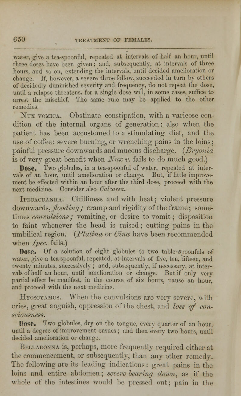 water, give a tea-spoonful, repeated at intervals of h;ilf an hour, until three doses have been given ; and, subsequently, at intervals of three hours, and so on, extending the intervals, until decided amelioration or change. If, however, a severe throe follow, succeeded in turn by others of decidedly diminished severity and frequency, do not repeat 1he dose, until a relapse threatens, for a single dose will, in some cases, suffice to arrest the mischief. The same rule may be applied to the other remedies. Kux vomica. Obstinate constipation, with a varicose con- dition of the internal organs of generation: also when the patient has been accustomed to a stimulating diet, and the use of coffee: severe burning, or wrenching pains in the loins; painful pressure downwards and mucous discharge. {Bryonia is of very great benefit when Nux v. fails to do much good.) Dose. Two globules, in a tea-spoonful of water, repeated at inter- vals of an hour, until amelioration or change. But, if little improve- ment be effected within an hour after the third dose, proceed with the next medicine. Consider also Calcarea. Ipecacuanha. Chilliness and with heat; violent pressure downwards, flooding ; cramp and rigidity of the frame; some- times convulsions; vomiting, or desire to vomit; disposition to faint whenever the head is raised; cutting pains in the umbilical region. (Platina or Cina have been recommended when Ipec. fails.) Dose. Of a solution of eight globules to two table-spoonfuls of water, give a tea-spoonful, repeated, at intervals of five, ten, fifteen, and twenty minutes, successively ; and, subsequently, if necessary, at inter- vals of half an hour, until amelioration or change. But if only very partial effect be manifest, in the course of six hours, pause an hour, and proceed with the next medicine. Hyosctamus. When the convulsions are very severe, with cries, great anguish, oppression of the chest, and loss of con- sciousness. DOSC. Two globules, dry on the tongue, every quarter of an hour, until a degree of improvement ensues ; and then every two hours, until decided amelioration or change. Belladonna is, perhaps, more frequently required either at the commencement, or subsequently, than any other remedy. The following are its leading indications: great pains in the loins and entire abdomen; severe bearing down, as if the whole of the intestines would be pressed out; pain in the