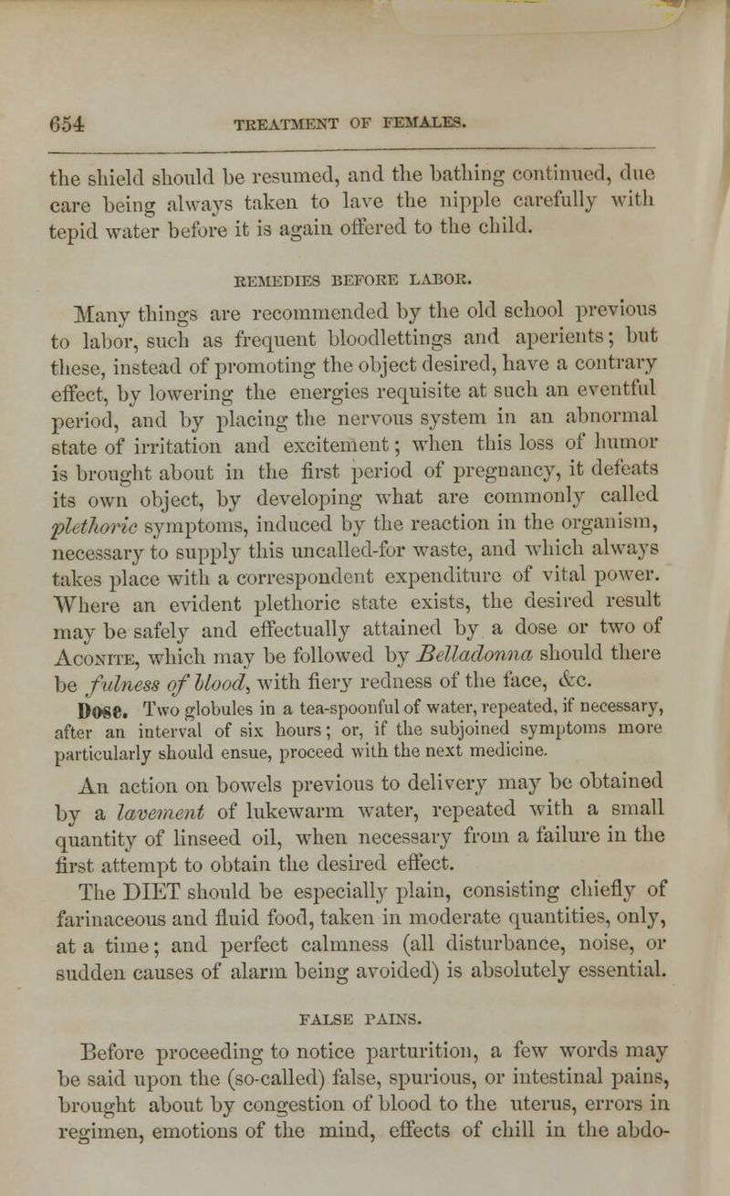 the shield should be resumed, and the bathing continued, due care being always taken to lave the nipple carefully with tepid water before it is again offered to the child. REMEDIES BEFORE LABOR. Many things are recommended by the old school previous to labor, such as frequent bloodlettings and aperients; but these, instead of promoting the object desired, have a contrary effect, by lowering the energies requisite at such an eventful period, and by placing the nervous system in an abnormal state of irritation and excitement; when this loss of humor is brought about in the first period of pregnancy, it defeats its own object, by developing what are commonly called plethoric symptoms, induced by the reaction in the organism, necessary to supply this uncalled-for waste, and which always takes place with a correspondent expenditure of vital power. Where an evident plethoric state exists, the desired result may be safely and effectually attained by a dose or two of Acoxite, which may be followed by Belladonna should there be fulness of blood, with fiery redness of the lace, &c. D0S8. Two globules in a tea-spoonful of water, repeated, if necessary, after an interval of six hours; or, if the subjoined symptoms more particularly should ensue, proceed with the next medicine. An action on bowels previous to delivery may be obtained by a lavement of lukewarm water, repeated with a small quantity of linseed oil, when necessary from a failure in the first attempt to obtain the desired effect. The DIET should be especially plain, consisting chiefly of farinaceous and fluid food, taken in moderate quantities, only, at a time; and perfect calmness (all disturbance, noise, or sudden causes of alarm being avoided) is absolutely essential. FALSE FALNS. Before proceeding to notice parturition, a few words may be said upon the (so-called) false, spurious, or intestinal pains, brought about by congestion of blood to the uterus, errors in regimen, emotions of the mind, effects of chill in the abdo-