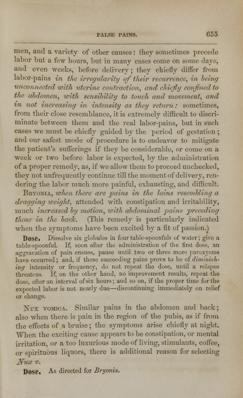 men, and a variety of other causes : they sometimes precede labor but a few hours, but in many cases come on some days, and even weeks, before delivery; they chiefly differ from labor-pains in the irregularity of their recurrence, in being unconnected with uterine contraction, and chiefly confined to the abdomen, with sensibility to touch and movement, and in not increasing in intensity as they return: sometimes, from their close resemblance, it is extremely difficult to discri- minate between them and the real labor-pains, but in such cases we must be chiefly guided by the period of gestation ; and our safest mode of procedure is to endeavor to mitigate the patient's sufferings if they be considerable, or come on a week or two before labor is expected, by the administration of a proper remedy, as, if we allow them to proceed unchecked, they not unfrequently continue till the moment of delivery, ren- dering the labor much more painful, exhausting, and difficult. Bryonia, when there are pains in the loins resembling a dragging weight, attended with constipation and irritability, much increased by motion, with abdominal pains preceding those in the back. (This remedy is particularly indicated wrhen the symptoms have been excited by a fit of passion.) Dose* Dissolve six globules in four table-spoonfuls of water; give a table-spoonful. If, soon after the administration of the first dose, an aggravation of pain ensues, pause until two or three more paroxysms have occurred; and, if these succeeding pains prove to be of diminish- ing intensity or frequency, do not repeat the dose, until a relapse threatens. If, on the other hand, no improvement results, repeat the dose, after an interval of six hours; and so on, if the proper time for the expected labor is not nearly due—discontinuing immediately on relief or change. Nux vomica. Similar pains in the abdomen and back; also when there is pain in the region of the pubis, as if from the effects of a bruise; the symptoms arise chiefly at night. When the exciting cause appears to be constipation, or mental irritation, or a too luxurious mode of living, stimulants, coffee, or spirituous liquors, there is additional reason for selecting Nux v. Dose. As directed for Bryonia.