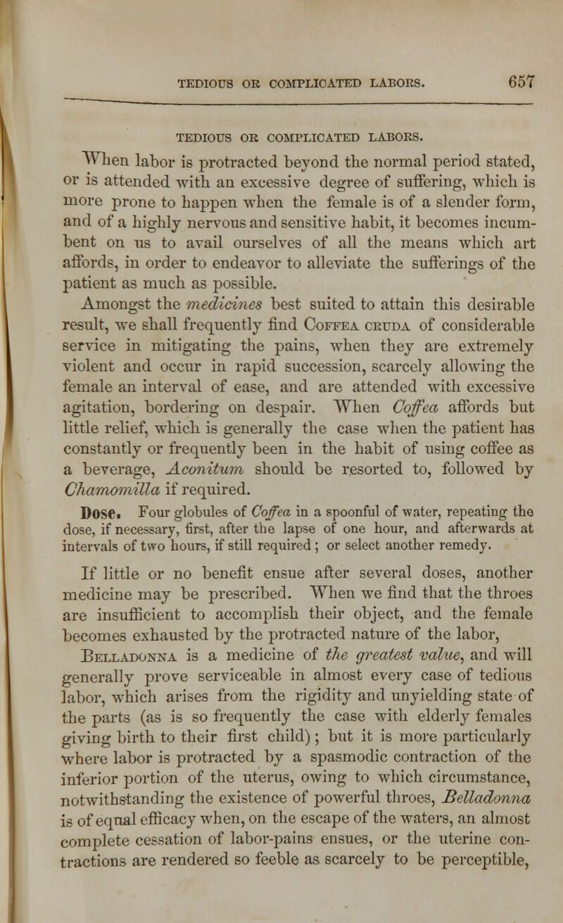 TEDIOUS OB COMPLICATED LABORS. When labor is protracted beyond the normal period stated, or is attended with an excessive degree of suffering, which is more prone to happen when the female is of a slender form, and of a highly nervous and sensitive habit, it becomes incum- bent on us to avail ourselves of all the means which art affords, in order to endeavor to alleviate the sufferings of the patient as much as possible. Amongst the medicines best suited to attain this desirable result, we shall frequently find Coffea cruda of considerable service in mitigating the pains, when they are extremely violent and occur in rapid succession, scarcely allowing the female an interval of ease, and are attended with excessive agitation, bordering on despair. When Coffea affords but little relief, which is generally the case when the patient has constantly or frequently been in the habit of using coffee as a beverage, Aconituin should be resorted to, followed by Chamomilla if required. DoSCt Four globules of Coffea in a spoonful of water, repeating tho close, if necessary, first, after the lapse of one hour, and afterwards at intervals of two hours, if still required ; or select another remedy. If little or no benefit ensue after several doses, another medicine may be prescribed. When we find that the throes are insufficient to accomplish their object, and the female becomes exhausted by the protracted nature of the labor, Belladonna is a medicine of the greatest value, and will generally prove serviceable in almost every case of tedious labor, which arises from the rigidity and unyielding state of the parts (as is so frequently the case with elderly females giving birth to their first child); but it is more particularly where labor is protracted by a spasmodic contraction of the inferior portion of the uterus, owing to which circumstance, notwithstanding the existence of powerful throes, Belladonna is of equal efficacy when, on the escape of the waters, an almost complete cessation of labor-pains ensues, or the uterine con- tractions are rendered so feeble as scarcely to be perceptible,