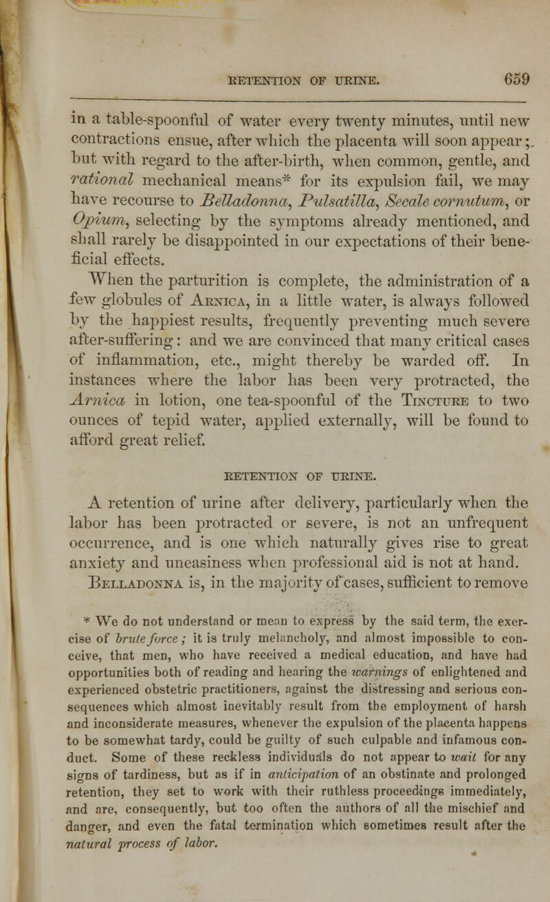 vy RETENTION OF URINE. 659 in a table-spoonful of water every twenty minutes, until new contractions ensue, after which the placenta will soon appear;. but with regard to the after-birth, when common, gentle, and rational mechanical means* for its expulsion tail, we may have recourse to Belladonna, Pulsatilla, Secale cornutum, or Opium, selecting by the symptoms already mentioned, and shall rarely be disappointed in our expectations of their bene- ficial effects. When the parturition is complete, the administration of a few globules of Arnica, in a little water, is always followed by the happiest results, frequently preventing much severe after-suffering: and we are convinced that many critical cases of inflammation, etc., might thereby be warded off. In instances where the labor has been very protracted, the Arnica in lotion, one tea-spoonful of the Tincture to two ounces of tepid water, applied externally, will be found to afford great relief. RETENTION OF URINE. A retention of urine after delivery, particularly when the labor has been protracted or severe, is not an unfrequent occurrence, and is one whicli naturally gives rise to great anxiety and uneasiness when professional aid is not at hand. Belladonna is, in the majority of cases, sufficient to remove * We do not understand or mean to express by the said term, the exor- cise of brute force; it is truly melancholy, and almost impossible to con- ceive, that men, who have received a medical education, and have had opportunities both of reading and hearing the warnings of enlightened and experienced obstetric practitioners, against the distressing and serious con- sequences which almost inevitably result from the employment of harsh and inconsiderate measures, whenever the expulsion of the placenta happens to be somewhat tardy, could be guilty of such culpable and infamous con- duct. Some of these reckless individuals do not appear to wait for any signs of tardiness, but as if in anticipation of an obstinate and prolonged retention, they set to work with their ruthless proceedings immediately, and are, consequently, but too often the authors of all the mischief and danger, and even the fatal termination which sometimes result after the natural process of labor.