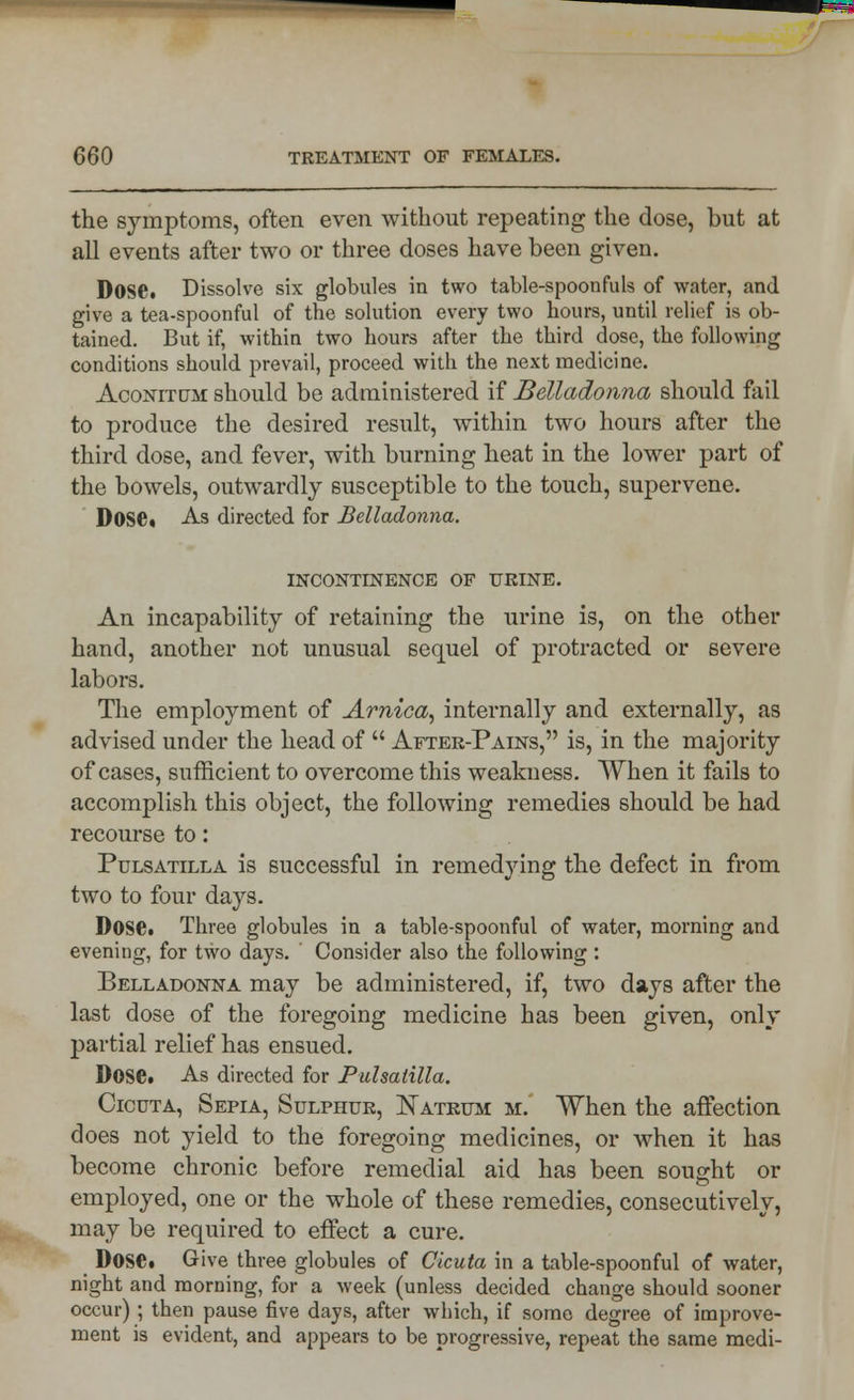 the symptoms, often even without repeating the dose, but at all events after two or three doses have been given. Dose. Dissolve six globules in two table-spoonfuls of water, and give a tea-spoonful of the solution every two hours, until relief is ob- tained. But if, within two hours after the third dose, the following conditions should prevail, proceed with the next medicine. Aconitum should be administered if Belladonna should fail to produce the desired result, within two hours after the third dose, and fever, with burning heat in the lower part of the bowels, outwardly susceptible to the touch, supervene. DOSC. As directed for Belladonna. INCONTINENCE OF URINE. An incapability of retaining the urine is, on the other hand, another not unusual sequel of protracted or severe labors. The employment of Arnica, internally and externally, as advised under the head of  After-Pains, is, in the majority of cases, sufficient to overcome this weakness. When it fails to accomplish this object, the following remedies should be had recourse to: Pulsatilla is successful in remedying the defect in from two to four days. Dose. Three globules in a table-spoonful of water, morning and evening, for two days. ' Consider also the following: Belladonna may be administered, if, two days after the last dose of the foregoing medicine has been given, only partial relief has ensued. Dose. As directed for Pulsatilla. Cicuta, Sepia, Sulphur, Natrum m. When the affection does not yield to the foregoing medicines, or when it has become chronic before remedial aid has been sought or employed, one or the whole of these remedies, consecutively, may be required to effect a cure. Dose. Give three globules of Cicuta in a table-spoonful of water, night and morning, for a week (unless decided change should sooner occur) ; then pause five days, after which, if some degree of improve- ment is evident, and appears to be progressive, repeat the same medi-