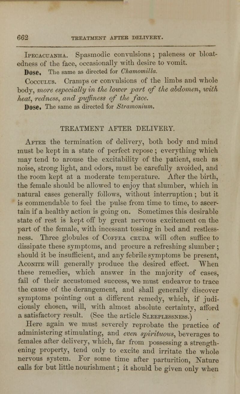 Ipecacuanha. Spasmodic convulsions ; paleness or bloat- edness of the face, occasionally with desire to vomit. Dose* The same as directed for Chamomilla. Cocculus. Cramps or convulsions of the limbs and whole body, more especially in the lower part of the abdomen, with heat, redness, and pvjfiness of the face. Dosei The same as directed for Stramonium. TREATMENT AFTER DELIVERY. After the termination of delivery, both body and mind must be kept in a state of perfect repose ; everything which may tend to arouse the excitability of the patient, such as noise, strong light, and odors, must be carefully avoided, and the room kept at a moderate temperature. After the birth, the female should be allowed to enjoy that slumber, which in natural cases generally follows, without interruption; but it is commendable to feel the pulse from time to time, to ascer- tain if a healthy action is going on. Sometimes this desirable state of rest is kept off by great nervous excitement on the part of the female, with incessant tossing in bed and restless- ness. Three globules of Coffea crtjda will often suffice to dissipate these symptoms, and procure a refreshing slumber ; should it be insufficient, and any febrile symptoms be present, Aconite will generally produce the desired effect. When these remedies, which answer in the majority of cases, fail of their accustomed success, we must endeavor to trace the cause of the derangement, and shall generally discover symptoms pointing out a different remedy, which, if judi- ciously chosen, will, with almost absolute certainty, afford a satisfactory result. (See the article Sleeplessness.) Here again we must severely reprobate the practice of administering stimulating, and even spirituous, beverages to females after delivery, which, far from possessing a strength- ening property, tend only to excite and irritate the whole nervous system. For some time after parturition, Nature calls for but little nourishment; it should be given only when