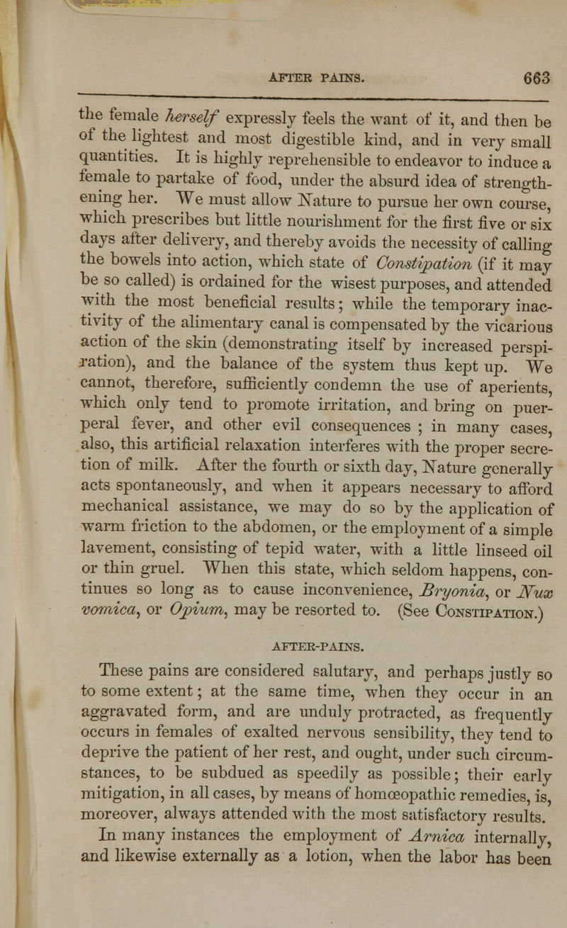 the female herself expressly feels the want of it, and then be of the lightest and most digestible kind, and in very small quantities. It is highly reprehensible to endeavor to induce a female to partake of food, under the absurd idea of strength- ening her. We must allow Nature to pursue her own course, which prescribes but little nourishment for the first five or six days after delivery, and thereby avoids the necessity of calling the bowels into action, which state of Constipation (if it may be so called) is ordained for the wisest purposes, and attended with the most beneficial results; while the temporary inac- tivity of the alimentary canal is compensated by the vicarious action of the skin (demonstrating itself by increased perspi- ration), and the balance of the system thus kept up. We cannot, therefore, sufficiently condemn the use of aperients, which only tend to promote irritation, and bring on puer- peral fever, and other evil consequences ; in many cases, also, this artificial relaxation interferes with the proper secre- tion of milk. After the fourth or sixth day, Nature generally acts spontaneously, and when it appears necessary to afford mechanical assistance, we may do so by the application of warm friction to the abdomen, or the employment of a simple lavement, consisting of tepid water, with a little linseed oil or thin gruel. When this state, which seldom happens, con- tinues so long as to cause inconvenience, Bryonia, or Wux vomica, or Opium, may be resorted to. (See Constipation.) AFTER-PAINS. These pains are considered salutary, and perhaps justly so to some extent; at the same time, when they occur in an aggravated form, and are unduly protracted, as frequently occurs in females of exalted nervous sensibility, they tend to deprive the patient of her rest, and ought, under such circum- stances, to be subdued as speedily as possible; their early mitigation, in all cases, by means of homoeopathic remedies, is moreover, always attended with the most satisfactory results. In many instances the employment of Arnica internally, and likewise externally as a lotion, when the labor has been