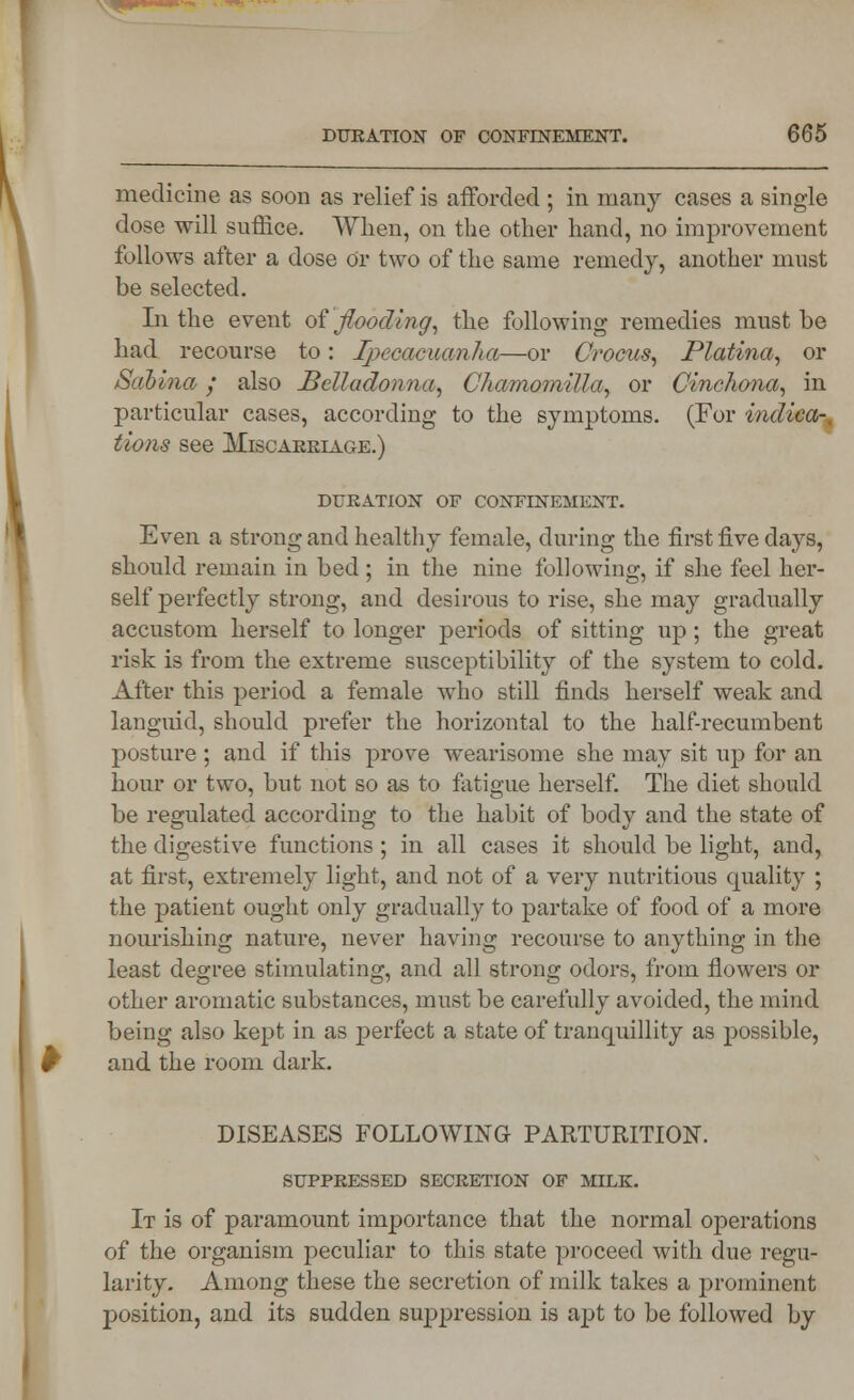 medicine as soon as relief is afforded ; in many cases a single dose will suffice. When, on the other hand, no improvement follows after a dose Or two of the same remedy, another must be selected. In the event of flooding, the following remedies must be had recourse to: Ipecacuanha—or Crocus, Platina, or Sabina/ also Belladonna, Chamomilla, or Cinchona, in particular cases, according to the symptoms. (For indica-, tions see Miscarriage.) DURATION OF CONFINEMENT. Even a strong and healthy female, during the first five days, should remain in bed ; in the nine following, if she feel her- self perfectly strong, and desirous to rise, she may gradually accustom herself to longer periods of sitting up; the great risk is from the extreme susceptibility of the system to cold. After this period a female who still finds herself weak and languid, should prefer the horizontal to the half-recumbent posture ; and if this prove wearisome she may sit up for an hour or two, but not so as to fatigue herself. The diet should be regulated according to the habit of body and the state of the digestive functions ; in all cases it should be light, and, at first, extremely light, and not of a very nutritious quality ; the patient ought only gradually to partake of food of a more nourishing nature, never having recourse to anything in the least degree stimulating, and all strong odors, from flowers or other aromatic substances, must be carefully avoided, the mind being also kept in as perfect a state of tranquillity as possible, and the room dark. DISEASES FOLLOWING PARTURITION. SUPPRESSED SECRETION OF MILK. It is of paramount importance that the normal operations of the organism peculiar to this state proceed with due regu- larity. Among these the secretion of milk takes a prominent j)Osition, and its sudden suppression is apt to be followed by