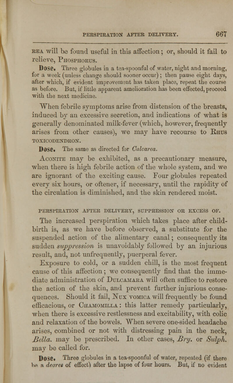 rea will be found useful in this affection; or, should it fail to relieve, Phosphorus. Dose. Three globules in a tea-spoonful of water, night and morning, for a week (unless change should sooner occur); then pause eight days, after which, if evident improvement has taken place, repeat the course as before. But, if little apparent amelioration has been effected, proceed with the next medicine. When febrile symptoms arise from distension of the breasts, induced by an excessive secretion, and indications of what is generally denominated milk-fever (which, however, frequently arises from other causes), we may have recourse to Rhus TOXICODENDRON. DOSC. The same as directed for Calcarea. Aconite may be exhibited, as a precautionary measure, when there is high febrile action of the whole system, and we are ignorant of the exciting cause. Four globules repeated every six hours, or oftener, if necessary, until the rapidity of the circulation is diminished, and the skin rendered moist. PERSPIRATION AFTER DELIVERY, SUPPRESSION OR EXCESS OF. The increased perspiration which takes place after child- birth is, as we have before observed, a substitute for the suspended action of the alimentary canal; consequently its sudden suppression is unavoidably followed by an injurious result, and, not unfrequently, puerperal fever. Exposure to cold, or a sudden chill, is the most frequent cause of this affection; we consequently find that the imme- diate administration of Dulcamara will often suffice to restore the action of the skin, and prevent further injurious conse- quences. Should it fail, Nux vomica will frequently be found efficacious, or Chamomilla : this latter remedy particularly, when there is excessive restlessness and excitability, with colic and relaxation of the bowels. When severe one-sided headache arises, combined or not with distressing pain in the neck, Bella, may be prescribed. In other cases, Bry. or Sulph. may be called for. D036. Three globules in a tea-spoonful of water, repeated (if there hp. a deoree of effect) after the lapse of four hours. But, if no evident