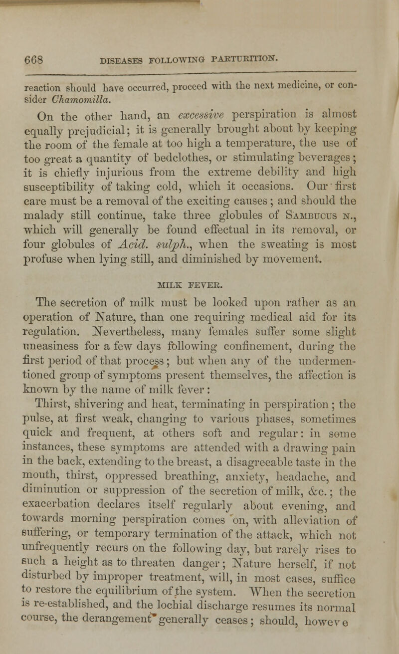 reaction should have occurred, proceed with the next medicine, or con- sider Chamomilla. On the other hand, an excessive perspiration is almost equally prejudicial; it is generally brought about by keeping the room of the female at too high a temperature, the use of too great a quantity of bedclothes, or stimulating beverages ; it is chiefly injurious from the extreme debility and high susceptibility of taking cold, which it occasions. Our first care must be a removal of the exciting causes; and should the malady still continue, take three globules of Sambucus n., which will generally be found effectual in its removal, or four globules of Acid, sulph., when the sweating is most profuse when lying still, and diminished by movement. MILK FEVER. The secretion of milk must be looked upon rather as an operation of Nature, than one requiring medical aid for its regulation. Nevertheless, many females suffer some slight uneasiness for a few days following confinement, during the first period of that process; but when any of the undermen- tioned group of symptoms present themselves, the affection is known by the name of milk fever : Thirst, shivering and heat, terminating in perspiration; the pulse, at first weak, changing to various phases, sometimes quick and frequent, at others soft and regular: in some instances, these symptoms are attended with a drawing pain in the back, extending to the breast, a disagreeable taste in the mouth, thirst, oppressed breathing, anxiety, headache, and diminution or suppression of the secretion of milk, &c.; the exacerbation declares itself regularly about evening, and towards morning perspiration comes on, with alleviation of Buffering, or temporary termination of the attack, v^kich not unfrequently recurs on the following day, but rarely rises to such a height as to threaten danger; Nature herself, if not disturbed by improper treatment, will, in most cases, suffice to restore the equilibrium of the system. When the secretion is re-established, and the lochial discharge resumes its normal course, the derangement*generally ceases; should, howeve