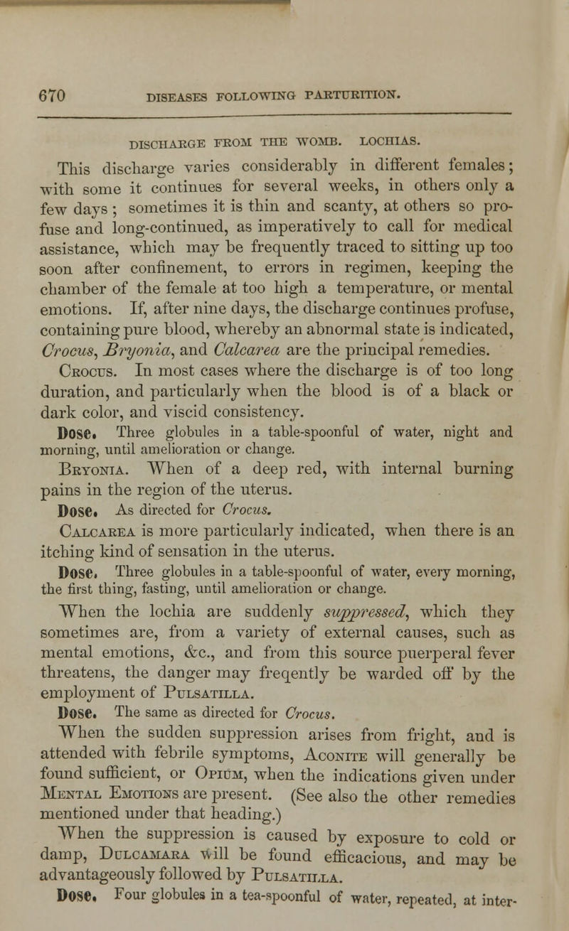 DISCHARGE FROM THE WOMB. LOCHIAS. This discharge varies considerably in different females; with some it continues for several weeks, in others only a few days ; sometimes it is thin and scanty, at others so pro- fuse and long-continued, as imperatively to call for medical assistance, which may be frequently traced to sitting up too soon after confinement, to errors in regimen, keeping the chamber of the female at too high a temperature, or mental emotions. If, after nine days, the discharge continues profuse, containing pure blood, whereby an abnormal state is indicated, Crocus, Bryonia, and Calcarea are the principal remedies. Crocus. In most cases where the discharge is of too long duration, and particularly when the blood is of a black or dark color, and viscid consistency. DOSC. Three globules in a table-spoonful of water, night and morning, until amelioration or change. Bryonia. When of a deep red, with internal burning pains in the region of the uterus. Dose» As directed for Crocus. Calcarea is more particularly indicated, when there is an itching kind of sensation in the uterus. DOSO. Three globules in a table-spoonful of water, every morning, the first tbing, fasting, until amelioration or change. When the lochia are suddenly suppressed, which they sometimes are, from a variety of external causes, such as mental emotions, &c, and from this source puerperal fever threatens, the danger may freqently be warded off by the employment of Pulsatilla. Dose. The same as directed for Crocus. When the sudden suppression arises from fright, and is attended with febrile symptoms, Aconite will generally be found sufficient, or Opidm, when the indications given under Mental Emotions are present. (See also the other remedies mentioned under that heading.) When the suppression is caused by exposure to cold or damp, Dulcamara will be found efficacious, and may be advantageously followed by Pulsatilla. Dose, Four globules in a tea-spoonful of water, repeated, at inter-