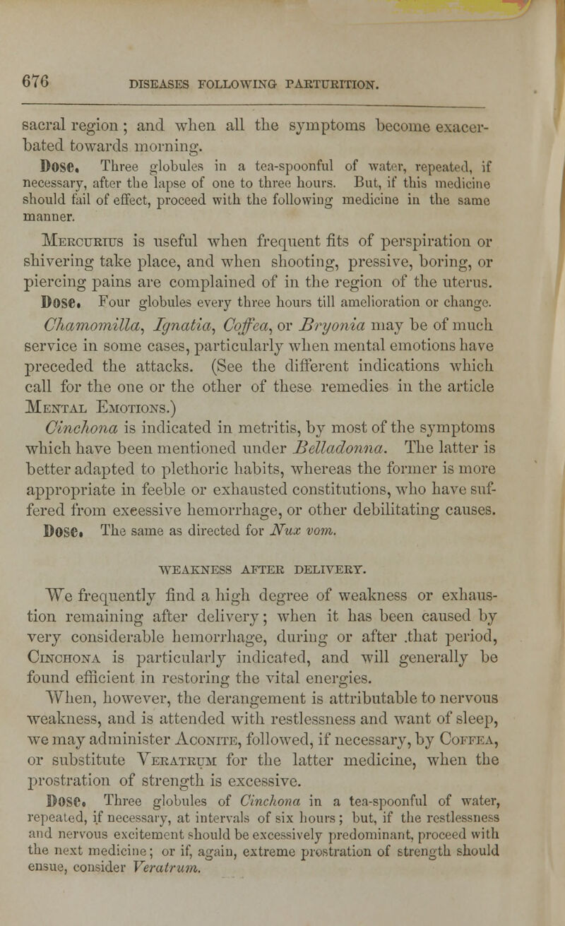 sacral region; and when all the symptoms become exacer- bated towards morning. Dose. Three globules in a tea-spoonful of water, repeated, if necessary, after the lapse of one to three hours. But, if this medicine should fail of effect, proceed with the following medicine in the same manner. Meectjrius is useful when frequent fits of perspiration or shivering take place, and when shooting, pressive, boring, or piercing pains are complained of in the region of the uterus. Dose. Four globules every three hours till amelioration or change. Chamomilla, Ignatia, Cojfea, or Bryonia may be of much service in some cases, particularly when mental emotions have preceded the attacks. (See the different indications which call for the one or the other of these remedies in the article Mental Emotions.) Cinchona is indicated in metritis, by most of the symptoms which have been mentioned under Belladonna. The latter is better adapted to plethoric habits, whereas the former is more appropriate in feeble or exhausted constitutions, who have suf- fered from excessive hemorrhage, or other debilitating causes. DosCi The same as directed for Nux vom. WEAKNESS AFTER DELIVERY. We frequently find a high degree of weakness or exhaus- tion remaining after delivery; when it has been caused by very considerable hemorrhage, during or after .that period, Cinchona is particularly indicated, and will generally be found efficient in restoring the vital energies. When, however, the derangement is attributable to nervous weakness, and is attended with restlessness and want of sleep, we may administer Aconite, followed, if necessary, by Coffka, or substitute Veratrum for the latter medicine, when the prostration of strength is excessive. DOS©. Three globules of Cinchona in a tea-spoonful of water, repeated, if necessary, at intervals of six hours ; but, if the restlessness and nervous excitement should be excessively predominant, proceed with the next medicine; or if, again, extreme prostration of strength should ensue, consider Veratrum.