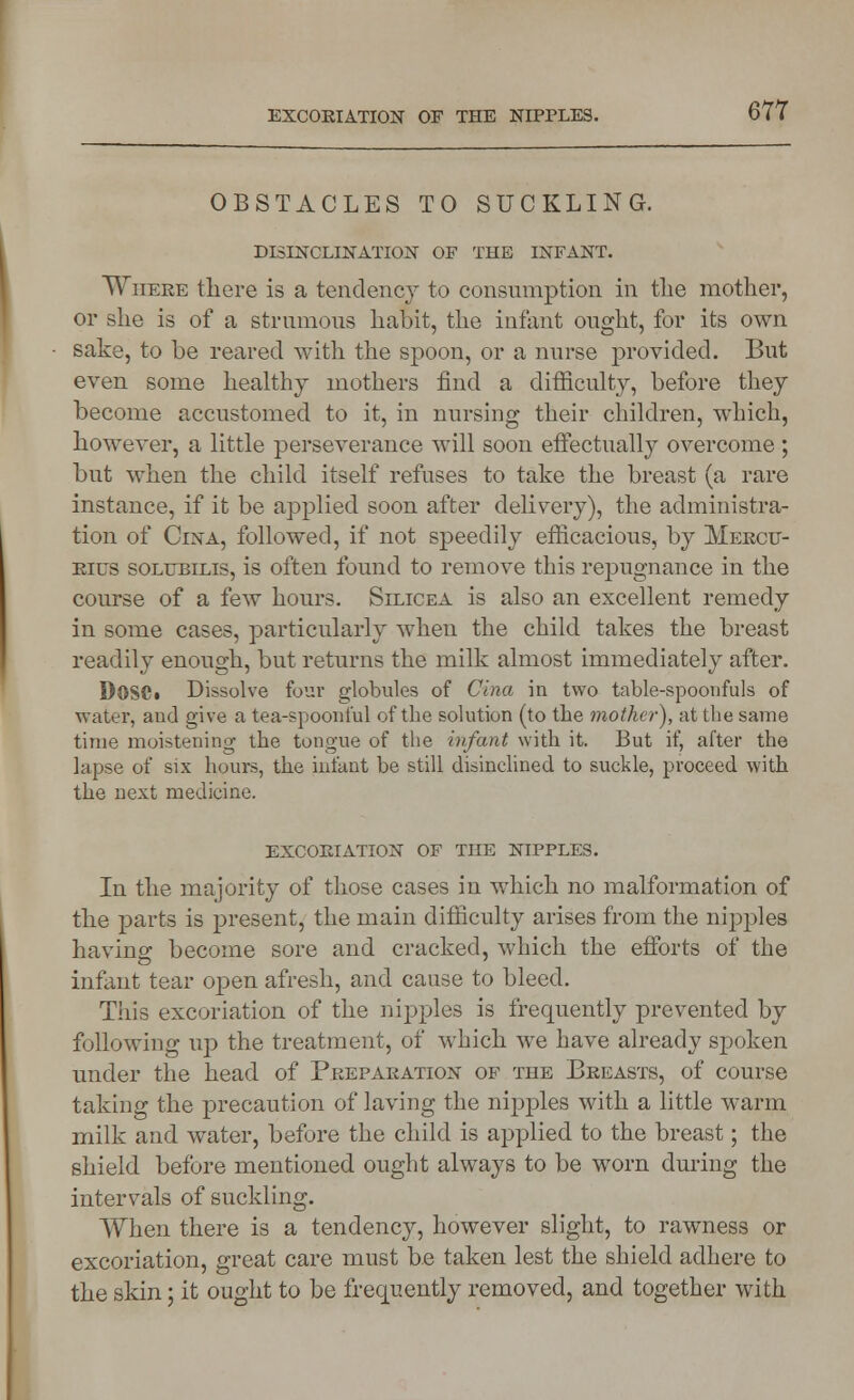 EXCORIATION OF THE NIPPLES. OBSTACLES TO SUCKLING. DISINCLINATION OF THE INFANT. Where there is a tendency to consumption in the mother, or she is of a strumous habit, the infant ought, for its own sake, to be reared with the spoon, or a nurse provided. But even some healthy mothers find a difficulty, before they become accustomed to it, in nursing their children, which, however, a little perseverance will soon effectually overcome ; but when the child itself refuses to take the breast (a rare instance, if it be applied soon after delivery), the administra- tion of Cina, followed, if not speedily efficacious, by Mercu- ries solubilis, is often found to remove this repugnance in the course of a few hours. Silicea is also an excellent remedy in some cases, particularly when the child takes the breast readily enough, but returns the milk almost immediately after. DoSCt Dissolve four globules of Cina in two table-spoonfuls of water, and give a tea-spoonful of the solution (to the mother), at the same time moistening the tongue of the infant with it. But if, after the lapse of six hours, the infant be still disinclined to suckle, proceed with the next medicine. excoriation of the nipples. In the majority of those cases in which no malformation of the parts is present, the main difficulty arises from the nipples havinar become sore and cracked, which the efforts of the infant tear open afresh, and cause to bleed. This excoriation of the nipples is frequently prevented by following up the treatment, of which we have already spoken under the head of Preparation of the Breasts, of course taking the precaution of laving the nipples with a little warm milk and water, before the child is applied to the breast; the shield before mentioned ought always to be worn during the intervals of suckling. When there is a tendency, however slight, to rawness or excoriation, great care must be taken lest the shield adhere to the skin; it ought to be frequently removed, and together with