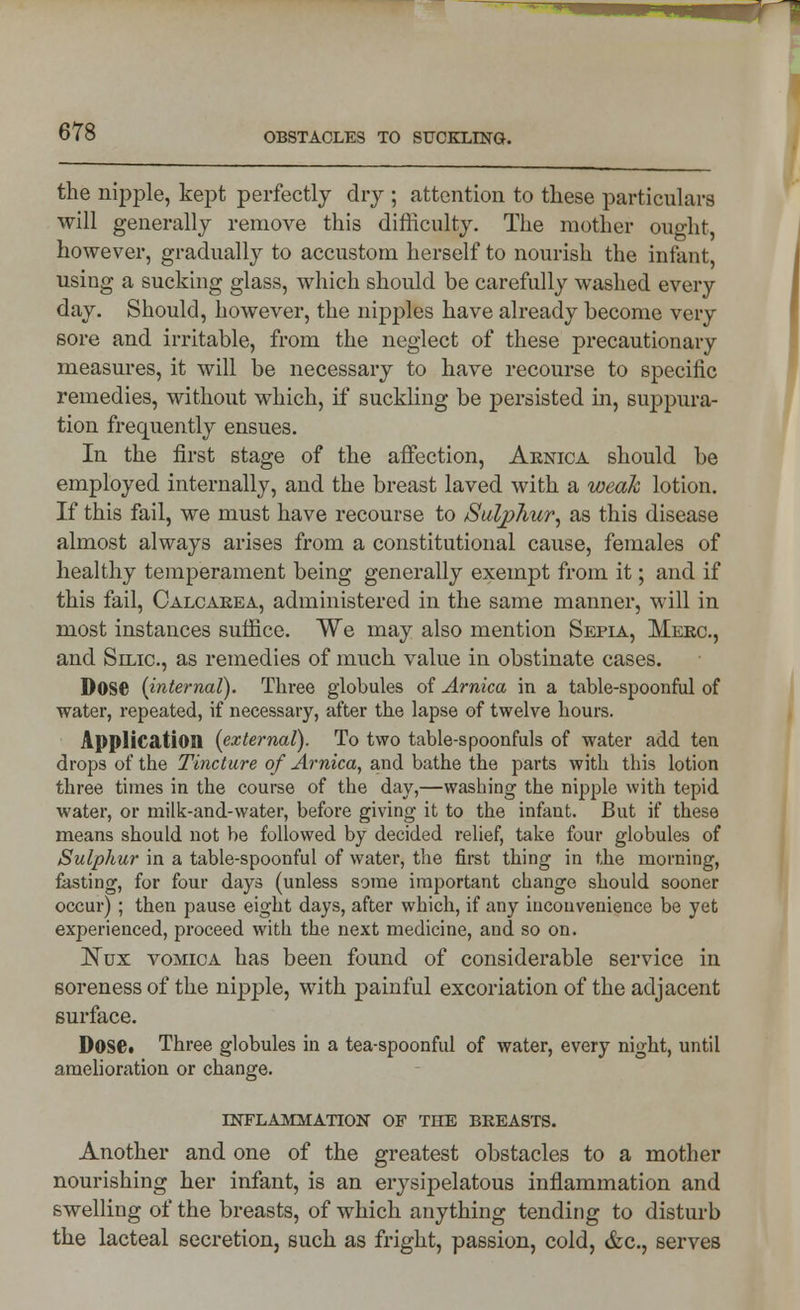 the nipple, kept perfectly dry ; attention to these particulars will generally remove this difficulty. The mother ouo-ht however, gradually to accustom herself to nourish the infant, using a sucking glass, which should be carefully washed every day. Should, however, the nipples have already become very sore and irritable, from the neglect of these precautionary measures, it will be necessary to have recourse to specific remedies, without which, if suckling be persisted in, suppura- tion frequently ensues. In the first stage of the affection, Arnica should be employed internally, and the breast laved with a weak lotion. If this fail, we must have recourse to Sulphur, as this disease almost always arises from a constitutional cause, females of healthy temperament being generally exempt from it; and if this fail, Calcarea, administered in the same manner, will in most instances suffice. We may also mention Sepia, Merc., and Silic, as remedies of much value in obstinate cases. DOSC (internal). Three globules of Arnica in a table-spoonful of water, repeated, if necessary, after the lapse of twelve hours. Application (external). To two table-spoonfuls of water add ten drops of the Tincture of Arnica, and bathe the parts with this lotion three times in the course of the day,—washing the nipple with tepid water, or milk-and-water, before giving it to the infant. But if these means should not be followed by decided relief, take four globules of Sulphur in a table-spoonful of water, the first thing in the morning, fasting, for four days (unless some important change should sooner occur) ; then pause eight days, after which, if any inconvenience be yet experienced, proceed with the next medicine, and so on. Nux vomica has been found of considerable service in soreness of the nipple, with painful excoriation of the adjacent surface. Dose. Three globules in a tea-spoonful of water, every night, until amelioration or change. inflammation of the breasts. Another and one of the greatest obstacles to a mother nourishing her infant, is an erysipelatous inflammation and swelling of the breasts, of which anything tending to disturb the lacteal secretion, such as fright, passion, cold, &c, serves