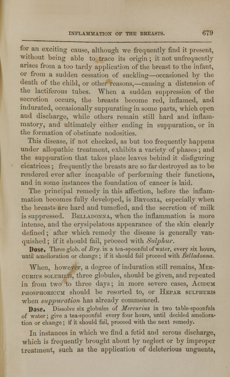 for an exciting cause, although we frequently find it present, without being able to trace its origin; it not unfrequentlj arises from a too tardy application of the breast to the infant, or from a sudden cessation of suckling—occasioned by the death of the child, or other reasons,—causing a distension of the lactiferous tubes. When a sudden suppression of the secretion occurs, the breasts become red, inflamed, and indurated, occasionally suppurating in some parts, which open and discharge, while others remain still hard and inflam- matory, and ultimately either ending in suppuration, or in the formation of obstinate nodosities. This disease, if not checked, as but too frequently happens under allopathic treatment, exhibits a variety of phases ; and the suppuration that takes place leaves behind it disfiguring cicatrices ; frequently the breasts are so far destroyed as to be rendered ever after incapable of performing their functions, and in some instances the foundation of cancer is laid. The principal remedy in this affection, before the inflam- mation becomes fully developed, is Bryonia, especially when the breasts are hard and tumefied, and the secretion of milk is suppressed. Belladonna, when the inflammation is more intense, and the erysipelatous appearance of the skin clearly defined; after which remedy the disease is generally van- quished ; if it should fail, proceed with Sulphur. Dose* Three glob, of Bry. in a tea-spoonful of water, every six hours, until amelioration or change ; if it should fail proceed with Belladonna. When, however, a degree of induration still remains, Mer- curius solubilis, three globules, should be given, and repeated in from two to three days; in more severe cases, Acidum phosphoric cm should be resorted to, or Hepar sulphuris when suppuration, has already commenced. DOSS* Dissolve six globules of Mercurius in two table-spoonfuls of water; give a tea-spoonful every four hours, until decided ameliora- tion or change; if it should fail, proceed with the next remedy. In instances in which we find a fetid and serous discharge, which is frequently brought about by neglect or by improper treatment, such as the application of deleterious unguents,