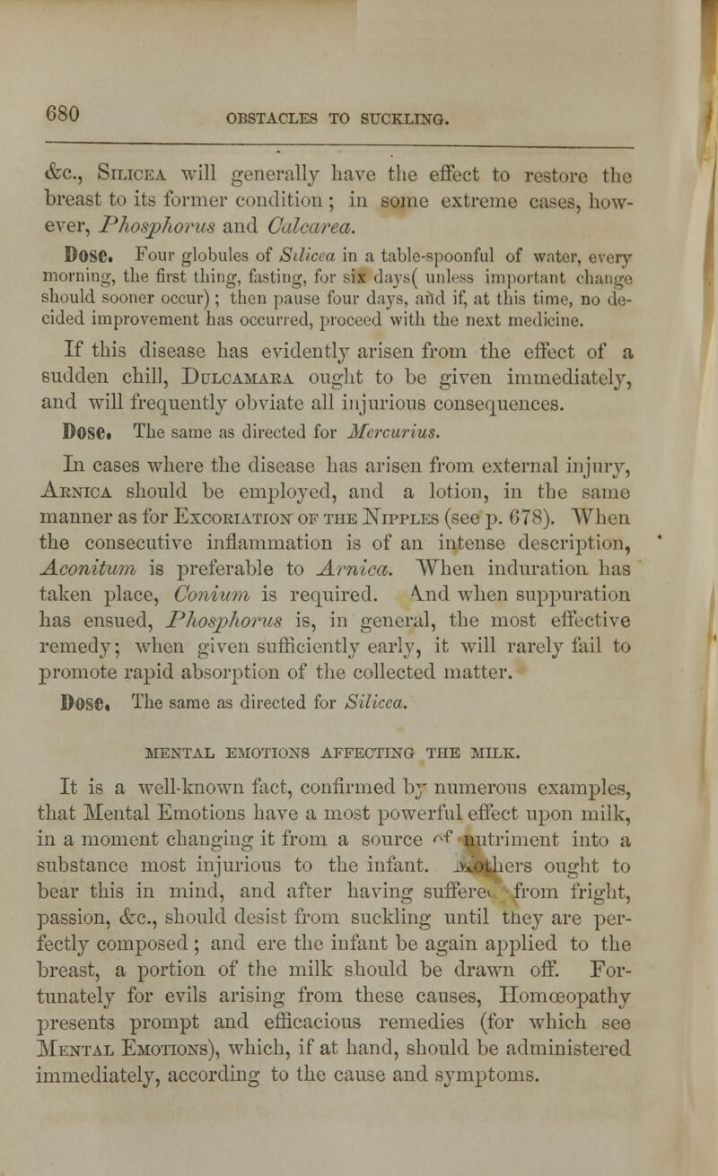 &c, Silicea will generally have the effect to restore the breast to its former condition; in some extreme cases, how- ever, Phosphorus and Calcarea. Dose. Four globules of Srficea in a table-spoonful of water, every morning, the first thing, fasting, for six days( unless important change should sooner occur); then pause four days, and if, at this time, no de- cided improvement has occurred, proceed with the next medicine. If this disease has evidently arisen from the effect of a sudden chill, Dulcamara ought to be given immediately, and will frequently obviate all injurious consequences. Dose. The same as directed for Mcrcurius. In cases where the disease has arisen from external injury, Arnica should be employed, and a lotion, in the same manner as for Excoriation of the Nipples (see p. 678). When the consecutive inflammation is of an intense description, Aconitum is preferable to Arnica. When induration has taken place, Conium is required. \nd when suppuration has ensued, Phosphorus is, in general, the most effective remedy; when given sufficiently early, it will rarely fail to promote rapid absorption of the collected matter. DOSC. The same as directed for Silicea. mental emotions affecting the milk. It is a well-known fact, confirmed by numerous examples, that Mental Emotions have a most powerful effect upon milk, in a moment changing it from a source <^ -nutriment into a substance most injurious to the infant. iv».otliers ought to bear this in mind, and after having suffere* from fright, passion, &c, should desist from suckling until they are per- fectly composed ; and ere the infant be again applied to the breast, a portion of the milk should be drawn off. For- tunately for evils arising from these causes, Homoeopathy presents prompt and efficacious remedies (for which see Mental Emotions), which, if at hand, should be administered immediately, according to the cause and symptoms.