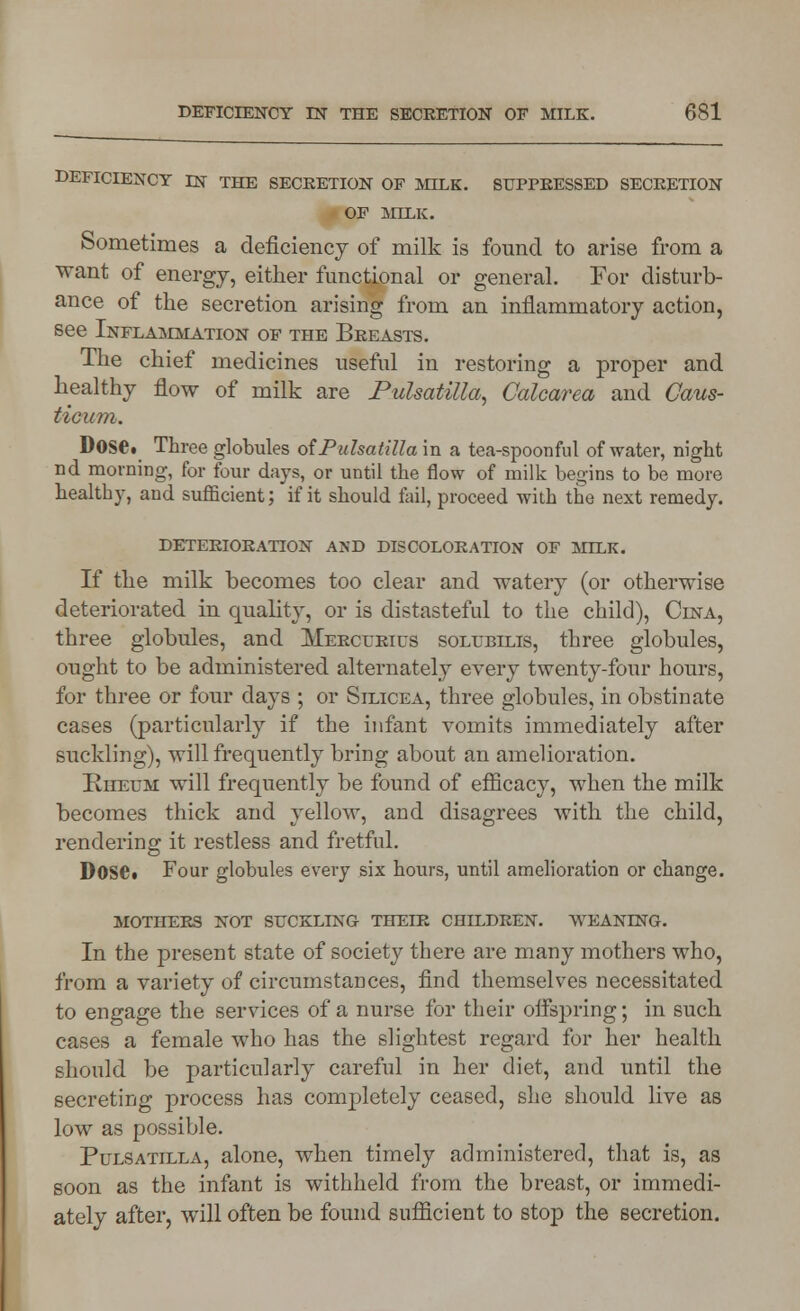 DEFICIENCY DN THE SECRETION OF MILK. SUPPRESSED SECRETION OF MILK. Sometimes a deficiency of milk is found to arise from a want of energy, either functional or general. For disturb- ance of the secretion arising from an inflammatory action, see Inflammation of the Breasts. The chief medicines useful in restoring a proper and healthy flow of milk are Pulsatilla, Calcarea and Caus- ticiim. Dose. Three globules of Pulsatilla in a tea-spoonful of water, night nd morning, for four days, or until the flow of milk begins to be more healthy, and sufficient; if it should fail, proceed with the next remedy. DETERIORATION AND DISCOLORATION OF MILK. If the milk becomes too clear and watery (or otherwise deteriorated in quality, or is distasteful to the child), Cina, three globules, and Mercfrics solubilis, three globules, ought to be administered alternately every twenty-four hours, for three or four days ; or Silicea, three globules, in obstinate cases (particularly if the infant vomits immediately after suckling), will frequently bring about an amelioration. Rheum will frequently be found of efficacy, when the milk becomes thick and yellow, and disagrees with the child, rendering it restless and fretful. Dosei Four globules every six hours, until amelioration or change. mothers not suckling thelr children, weaning. In the present state of society there are many mothers who, from a variety of circumstances, find themselves necessitated to engage the services of a nurse for their offspring; in such cases a female who has the slightest regard for her health should be particularly careful in her diet, and until the secreting process has completely ceased, she should live as low as possible. Pulsatilla, alone, when timely administered, that is, as soon as the infant is withheld from the breast, or immedi- ately after, will often be found sufficient to stop the secretion.