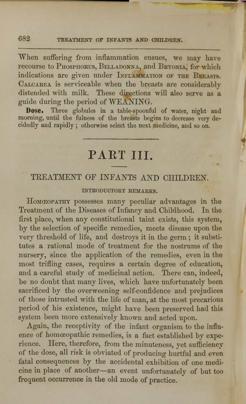 When suffering from inflammation ensues, we may Lave recourse to Phosphorus, Belladonna, and Bryonia, for which indications are given under Inflammation of the Breasts. Calcarea is serviceable when the breasts are considerably distended with milk. These directions will also serve as a guide during the period of WEANING. Dose* Three globules in a table-spoonful of water, night and morning, until the fulness of the breasts begins to decrease very de- cidedly and rapidly ; otherwise select the next medicine, and so on. PART III. TKEATMENT OF INFANTS AND CHILDKEN. INTRODUCTORY remarks. Homoeopathy possesses many peculiar advantages in the Treatment of the Diseases of Infancy and Childhood. In the first place, when any constitutional taint exists, this system, by the selection of specific remedies, meets disease upon the very threshold of life, and destroys it in the germ ; it substi- tutes a rational mode of treatment for the nostrums of the nursery, since the application of the remedies, even in the most trifling cases, requires a certain degree of education, and a careful study of medicinal action. There can, indeed, be no doubt that many lives, which have unfortunately been sacrificed by the overweening self-confidence and prejudices of those intrusted with the life of man, at the most precarious period of his existence, might have been preserved had this system been more extensively known and acted upon. Again, the receptivity of the infant organism to the influ- ence of homoeopathic remedies, is a fact established by expe- rience. Here, therefore, from the minuteness, yet sufficiency of the dose, all risk is obviated of producing hurtful and even fatal consequences by the accidental exhibition of one medi- cine in place of another—an event unfortunately of but too frequent occurrence in the old mode of practice.