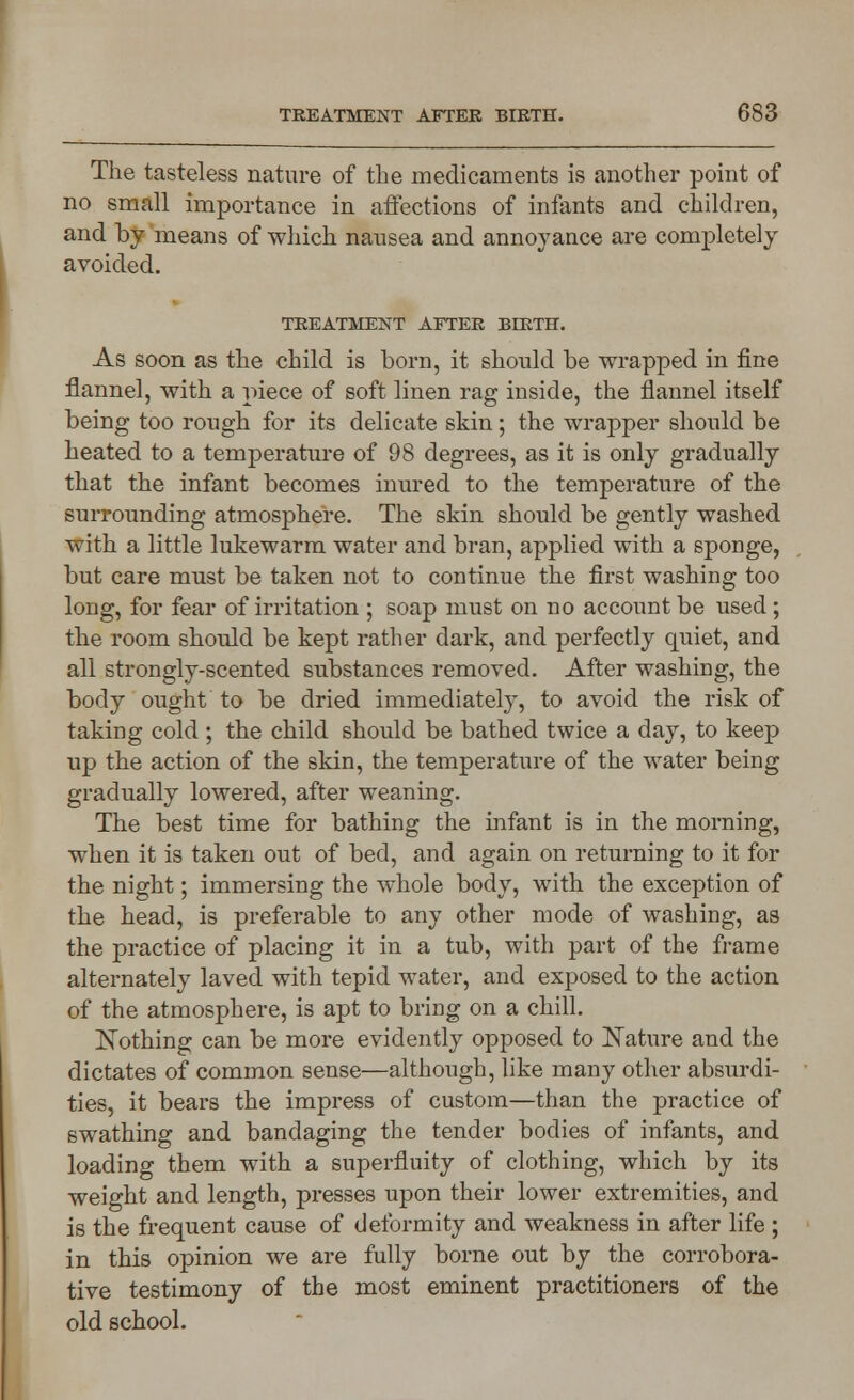 The tasteless nature of the medicaments is another point of no small importance in affections of infants and children, and by means of which nausea and annoyance are completely avoided. TREATMENT AFTER BIRTH. As soon as the child is born, it should be wrapped in fine flannel, with a piece of soft linen rag inside, the flannel itself being too rough for its delicate skin; the wrapper should be heated to a temperature of 98 degrees, as it is only gradually that the infant becomes inured to the temperature of the surrounding atmosphere. The skin should be gently washed with a little lukewarm water and bran, applied with a sponge, but care must be taken not to continue the first washing too long, for fear of irritation ; soap must on no account be used; the room should be kept rather dark, and perfectly quiet, and all strongly-scented substances removed. After washing, the body ought to be dried immediately, to avoid the risk of taking cold ; the child should be bathed twice a day, to keep up the action of the skin, the temperature of the water being gradually lowered, after weaning. The best time for bathing the infant is in the morning, when it is taken out of bed, and again on returning to it for the night; immersing the whole body, with the exception of the head, is preferable to any other mode of washing, as the practice of placing it in a tub, with part of the frame alternately laved with tepid water, and exposed to the action of the atmosphere, is apt to bring on a chill. Nothing can be more evidently opposed to Nature and the dictates of common sense—although, like many other absurdi- ties, it bears the impress of custom—than the practice of swathing and bandaging the tender bodies of infants, and loading them with a superfluity of clothing, which by its weight and length, presses upon their lower extremities, and is the frequent cause of deformity and weakness in after life ; in this opinion we are fully borne out by the corrobora- tive testimony of the most eminent practitioners of the old school.