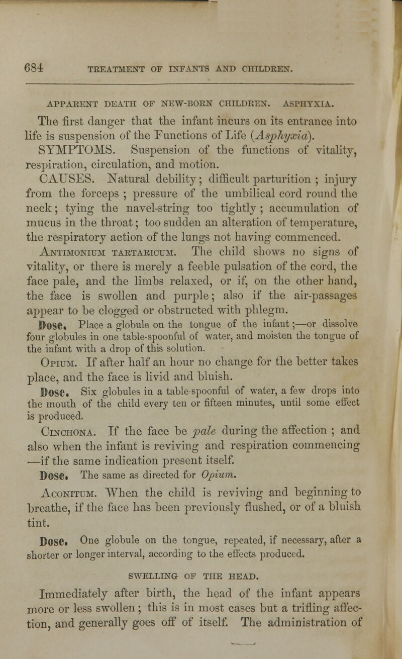 APPARENT DEATH OF NEW-BORN CIIILDREN. ASPHYXIA. The first danger that the infant incurs on its entrance into life is suspension of the Functions of Life {Asphyxia). SYMPTOMS. Suspension of the functions of vitality, respiration, circulation, and motion. CAUSES. Natural debility; difficult parturition ; injury from the forceps ; pressure of the umbilical cord round the neck; tying the navel-string too tightly ; accumulation of mucus in the throat; too sudden an alteration of temperature, the respiratory action of the lungs not having commenced. Antimonium tartaricum. The child shows no signs of vitality, or there is merely a feeble pulsation of the cord, the face pale, and the limbs relaxed, or if, on the other hand, the face is swollen and purple; also if the air-passages appear to be clogged or obstructed with phlegm. Dose* Place a globule on the tongue of the infant;—or dissolve four globules in one table-spoonful of water, and moisten the tongue of the infant with a drop of this solution. Opium. If after half an hour no change for the better takes place, and the face is livid and bluish. Dose* Six globules in a table-spoonful of water, a few drops into the mouth of the child every ten or fifteen minutes, until some effect is produced. Cinchona. If the face be pale during the affection ; and also when the infant is reviving and respiration commencing ■—if the same indication present itself. Dose* The same as directed for Opium. Aconitum. When the child is reviving and beginning to breathe, if the face has been previously flushed, or of a bluish tint. Dose* One globule on the tongue, repeated, if necessary, after a shorter or longer interval, according to the effects produced. SWELLING OF THE HEAD. Immediately after birth, the head of the infant appears more or less swollen; this is in most cases but a trifling affec- tion, and generally goes off of itself. The administration of