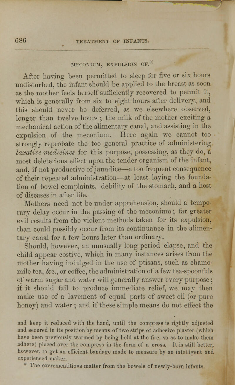 MECONIUM, EXPULSION OF. After having been permitted to sleep for five or six hours undisturbed, the infant should be applied to the breast as soon as the mother feels herself sufficiently recovered to permit it, which is generally from six to eight hours after delivery, and this should never be deferred, as we elsewhere observed, longer than twelve hours ; the milk of the mother exciting a mechanical action of the alimentary canal, and assisting in the expulsion of the meconium. Here again we cannot too strongly reprobate the too general practice of administering laxative medicines for this purpose, possessing, as they do, a most deleterious effect upon the tender organism of the infant, and, if not productive of jaundice—a too frequent consequence of their repeated administration—at least laying the founda- tion of bowel complaints, debility of the stomach, and a host of diseases in after life. Mothers need not be under apprehension, should a tempo- rary delay occur in the passing of the meconium; far greater evil results from the violent methods taken for its expulsion, than could possibly occur from its continuance in the alimen- tary canal for a few hours later than ordinary. Should, however, an unusually long period elapse, and the child appear costive, which in many instances arises from the mother having indulged in the use of ptisans, such as chamo- mile tea, &c, or coffee, the administration of a few tea-spoonfuls of warm sugar and water will generally answer every purpose; if it should fail to produce immediate relief, we may then make use of a lavement of equal parts of sweet oil (or pure honey) and water ; and if these simple means do not effect the and keep it reduced with the hand, until the compress is rightly adjusted and secured in its position by means of two strips of adhesive plaster (which have been previously warmed by being held at the fire> so as to make them adhere) placed over the compress in the form of a cross. It is still better, however, to get an efficient bandage made to measure by an intelligent and experienced maker. * The excrementitious matter from the bowels of newly-born infants.