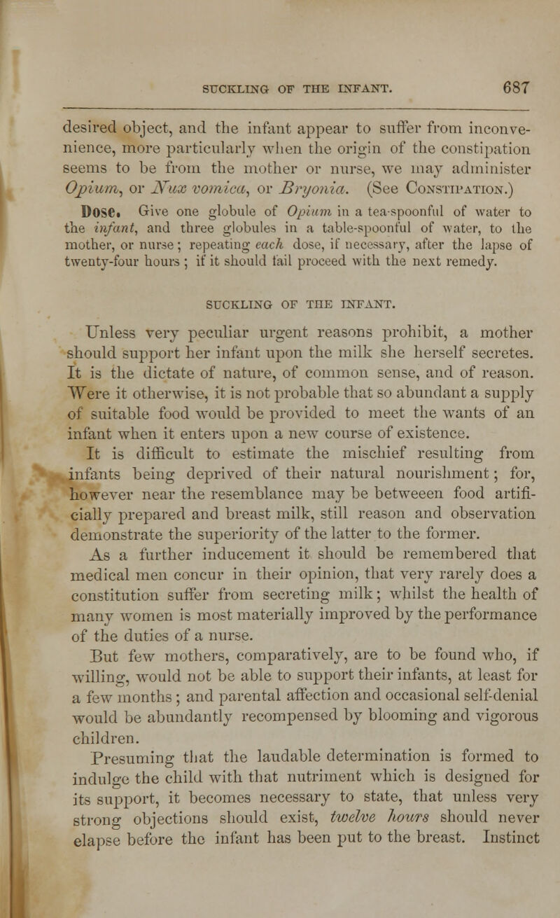 desired object, and the infant appear to suffer from inconve- nience, more particularly when the origin of the constipation seems to be from the mother or nurse, we may administer Opium, or N~ux vomica, or Bryonia. (See Constipation.) D0S6. Give one globule of Opium in a tea-spoonful of water to the infant, and three globules in a table-spoonful of water, to the mother, or nurse; repeating each dose, if necessary, after the lapse of twenty-four hours ; if it should fail proceed with the next remedy. suckling of the infant. Unless very peculiar urgent reasons prohibit, a mother should support her infant upon the milk she herself secretes. It is the dictate of nature, of common sense, and of reason. Were it otherwise, it is not probable that so abundant a supply of suitable food would be provided to meet the wrants of an infant when it enters upon a new course of existence. It is difficult to estimate the mischief resulting from infants being deprived of their natural nourishment; for, however near the resemblance may be betweeen food artifi- cially prepared and breast milk, still reason and observation demonstrate the superiority of the latter to the former. As a further inducement it should be remembered that medical men concur in their opinion, that very rarely does a constitution suffer from secreting milk; whilst the health of many women is most materially improved by the performance of the duties of a nurse. But few mothers, comparatively, are to be found who, if willing, would not be able to support their infants, at least for a few months ; and parental affection and occasional self-denial would be abundantly recompensed by blooming and vigorous children. Presuming that the laudable determination is formed to indulge the child with that nutriment which is designed for its support, it becomes necessary to state, that unless very strong objections should exist, twelve liours should never elapse before the infant has been put to the breast. Instinct