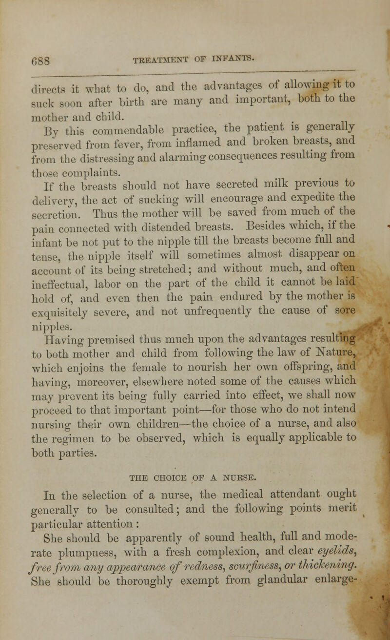 directs it what to do, and the advantages of allowing it to suck soon after birth are many and important, both to the mother and child. By this commendable practice, the patient is generally preserved from fever, from inflamed and broken breasts, and from the distressing and alarming consequences resulting from those complaints. If the breasts should not have secreted milk previous to delivery, the act of sucking will encourage and expedite the secretion. Thus the mother will be saved from much of the pain connected with distended breasts. Besides which, if the infant be not put to the nipple till the breasts become full and tense, the nipple itself will sometimes almost disappear on account of its being stretched; and without much, and often ineffectual, labor on the part of the child it cannot be laid hold of, and even then the pain endured by the mother is exquisitely severe, and not unfrequently the cause of sore nipples. Having premised thus much upon the advantages resulting to both mother and child from following the law of Mature, which enjoins the female to nourish her own offspring, and having, moreover, elsewhere noted some of the causes which may prevent its being fully carried into effect, we shall now proceed to that important point—for those who do not intend nursing their own children—the choice of a nurse, and also the regimen to be observed, which is equally applicable to both parties. THE CHOICE OF A NUKSE. In the selection of a nurse, the medical attendant ought generally to be consulted; and the following points merit particular attention: She should be apparently of sound health, full and mode- rate plumpness, with a fresh complexion, and clear eyelids, free from any appearance of redness, scurjiness, or thickening. She should be thoroughly exempt from glandular enlarge-