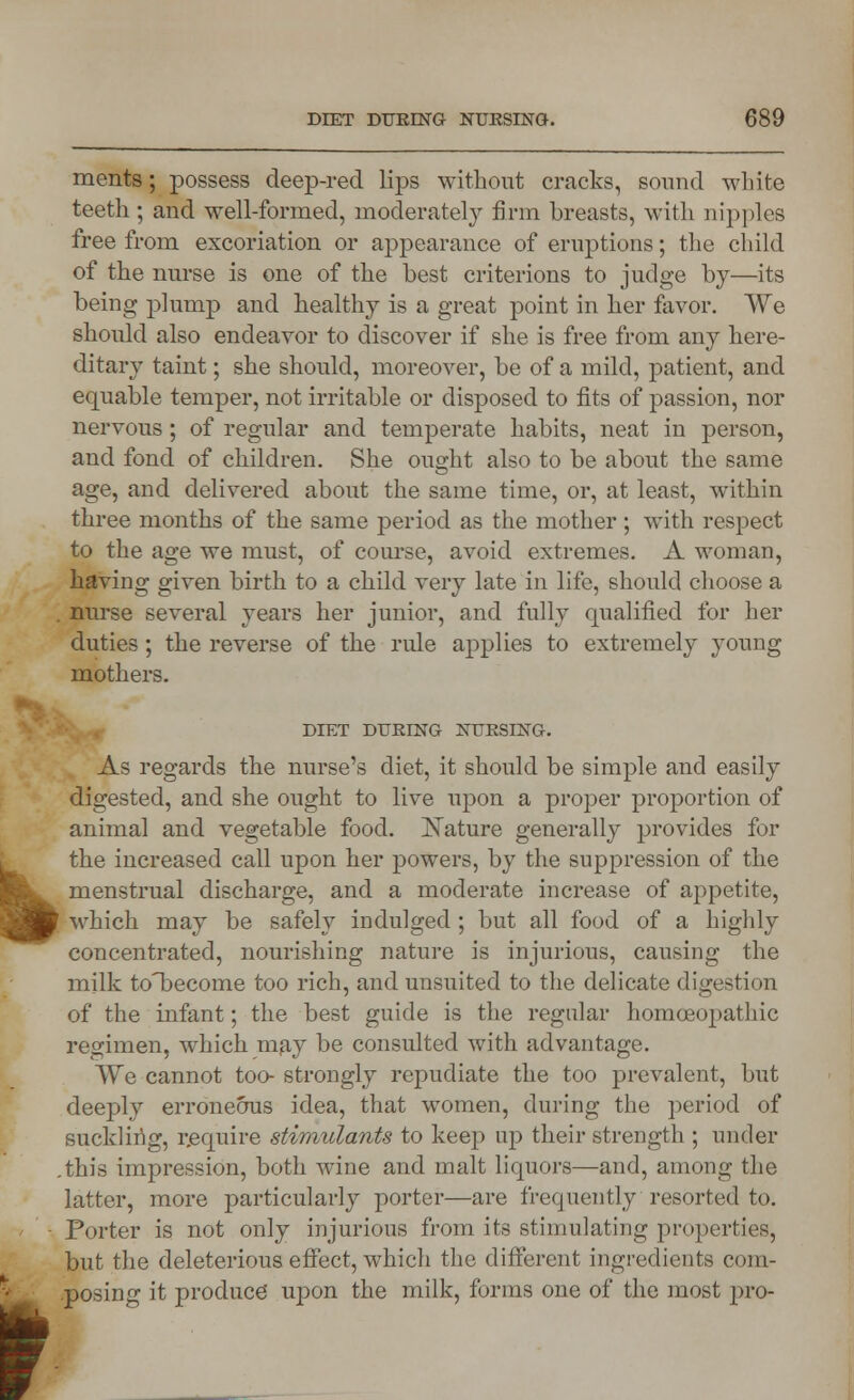 L r DIET DURING NURSING. 689 ments; possess deep-red lips without cracks, sound white teeth ; and well-formed, moderately firm breasts, with nipples free from excoriation or appearance of eruptions; the child of the nurse is one of the best criterions to judge by—its being plump and healthy is a great point in her favor. We should also endeavor to discover if she is free from any here- ditary taint; she should, moreover, be of a mild, patient, and equable temper, not irritable or disposed to fits of passion, nor nervous; of regular and temperate habits, neat in person, and fond of children. She ought also to be about the same age, and delivered about the same time, or, at least, within three months of the same period as the mother; with respect to the age we must, of course, avoid extremes. A woman, having given birth to a child very late in life, should choose a . nurse several years her junior, and fully qualified for her duties; the reverse of the rule applies to extremely young mothers. DD7.T DURING NURSING. As regards the nurse's diet, it should be simple and easily digested, and she ought to live upon a proper proportion of animal and vegetable food. Mature generally provides for the increased call upon her powers, by the suppression of the menstrual discharge, and a moderate increase of appetite, which may be safely indulged ; but all food of a highly concentrated, nourishing nature is injurious, causing the milk totecome too rich, and unsuited to the delicate digestion of the infant; the best guide is the regular homoeopathic regimen, which may be consulted with advantage. We cannot too- strongly repudiate the too prevalent, but deeply erroneous idea, that women, during the period of suckling, require stimulants to keep up their strength ; under .this impression, both wine and malt liquors—and, among the latter, more particularly porter—are frequently resorted to. Porter is not only injurious from its stimulating properties, but the deleterious effect, which the different ingredients com- posing it produce upon the milk, forms one of the most pro-