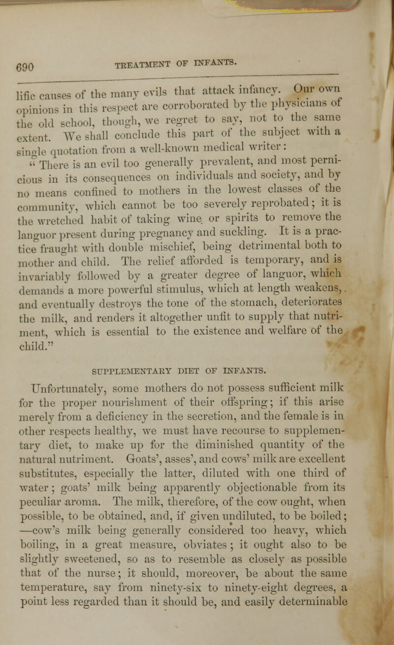 lific causes of the many evils that attack infancy Our own opinions in this respect are corroborated by the physicians of the old school, though, we regret to say, not to the same extent. We shall conclude this part of the subject with a pinole quotation from a well-known medical writer:  There is an evil too generally prevalent, and most perni- cious in its consequences on individuals and society, and by no means confined to mothers in the lowest classes of the community, which cannot be too severely reprobated; it is the wretched habit of taking wine or spirits to remove the languor present during pregnancy and suckling. It is a prac- tice fraught with double mischief, being detrimental both to mother and child. The relief afforded is temporary, and is invariably followed by a greater degree of languor, which demands a more powerful stimulus, which at length weakens,. and eventually destroys the tone of the stomach, deteriorates the milk, and renders it altogether unfit to supply that nutri- ment, which is essential to the existence and welfare of the child/' SUPPLEMENTARY DIET OF INFANTS. Unfortunately, some mothers do not possess sufficient milk for the proper nourishment of their offspring; if this arise merely from a deficiency in the secretion, and the female is in other respects healthy, we must have recourse to supplemen- tary diet, to make up for the diminished quantity of the natural nutriment. Goats', asses', and cows' milk are excellent substitutes, especially the latter, diluted with one third of water; goats' milk being apparently objectionable from its peculiar aroma. The milk, therefore, of the cow ought, when possible, to be obtained, and, if given undiluted, to be boiled; —cow's milk being generally considered too heavy, which boiling, in a great measure, obviates; it ought also to be slightly sweetened, so as to resemble as closely as possible that of the nurse; it should, moreover, be about the same temperature, say from ninety-six to ninety-eight degrees, a point less regarded than it should be, and easily determinable